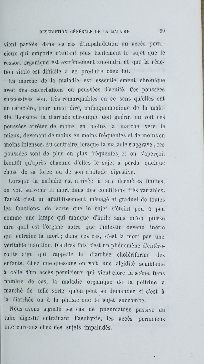 vient parfois dans les cas d’impaludation un accès perni- cieux qui emporte d’autant plus facilement le sujet que le ressort organique est extrêmement amoindri, et que la réac- tion vitale est difficile à se produire chez lui. La marche de la maladie est essentiellement chronique avec des exacerbations ou poussées d’acuité. Ces poussées successives sont très remarquables en ce sens qu’elles ont un caractère, pour ainsi dire, pathognomonique de la mala- die. ^Lorsque la diarrhée chronique doit guérir, on voit ces poussées arrêter de moins en moins la marche vers le mieux, devenant de moins en moins fréquentes et de moins en moins intenses. Au contraire, lorsque la maladie s’aggrave , ces poussées sont de plus en plus fréquentes, et on s’aperçoit bientôt qu’après chacune d’elles le sujet a perdu quelque chose de sa force ou de son aptitude digestive. Lorsque la maladie est arrivée à ses dernières limites, on voit survenir la mort dans des conditions très variables. Tantôt c’est un affaiblissement ménagé et graduel de toutes les fonctions, de sorte que le sujet s’éleint peu à peu comme une lampe qui manque d’huile sans qu’on puisse dire quel est l’organe autre que l’intestin devenu inerte qui entraîne la mort ; dans ces cas, c’est la mort par une véritable inanition. D’autres fois c’est un phénomène d’entéro- colite aigu qui rappelle la diarrhée cholériforme des enfants. Chez quelques-uns on voit une algidité semblable à celle d’un accès pernicieux qui vient clore la scène. Dans nombre de cas, la maladie organique de la poitrine a marché de telle sorte qu’on peut se demander si c’est à la diarrhée ou à la phtisie que le sujet succombe. Nous avons signalé les cas de pneumatose passive du tube digestif entraînant l’asphyxie, les accès pernicieux intercurrents chez des sujets impaludés.