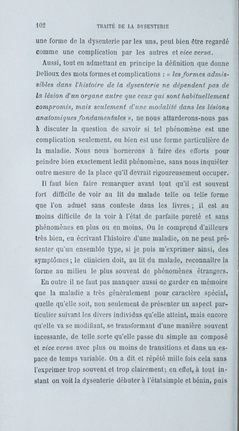 une forme de la dysenterie par les uns, peut bien être regardé comme une complication par les autres Qi vice versa. Aussi, tout en admettant en principe la définition que donne üelioux des mots formes et complications : « les formes admis- sibles dans l'histoire de la dysenterie ne dépendent pas de la lésion d'un organe autre que ceux qui sont habituellement compromis, mais seulement d'une modalité dans les lésions anatomiques fondamentales », ne nous attarderons-nous pas à discuter la question de savoir si tel phénomène est une complication seulement, ou bien est une forme particulière de la maladie. Nous nous bornerons à faire des efforts pour peindre bien exactement ledit phénomène, sans nous inquiéter outre mesure de la place qu’il devrait rigoureusemeut occuper. Il faut bien faire remarquer avant tout qu’il est souvent fort difficile de voir au lit du malade telle ou telle forme que Ton admet sans conteste dans les livres ; il est au moins difficile de la voir à l’état de parfaite pureté et sans phénomènes en plus ou en moins. On le comprend d’ailleurs très bien, en écrivant l’histoire d’une maladie, on ne peut pré- senter qu’un ensemble type, si je puis m’exprimer ainsi, des symptômes ; le clinicien doit, au lit du malade, reconnaître la forme au milieu le plus souvent de phénomènes étrangers. En outre il ne faut pas manquer aussi ae garder en mémoire que la maladie a très généralement pour caractère spécial, quelle qu’elle soit, non seulement de présenter un aspect par- ticulier suivant les divers individus qu’elle atteint, mais encore qu’elle va se modifiant, se transformant d’une manière souvent incessante, de telle sorte qu’elle passe du simple au composé et vice versa avec plus ou moins de transitions et dans un es- pace de temps variable. On a dit et répété mille fois cela sans l’exprimer trop souvent et trop clairement; en effet, à tout in- stant on voit la dysenterie débuter à l’étatsimple et bénin, puis