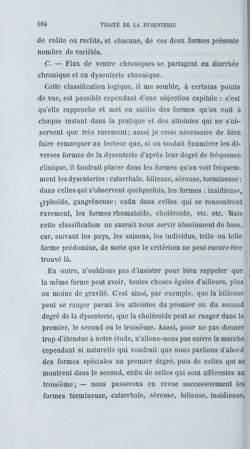 de colite ou redite, et chacune, de ces deux formes présente nombre de variétés. f C. — Flux de ventre chroniques se partagent en diarrhée chronique et en dysenterie chronique. Cette classification logique, il me semble, à certains points de vue, est passible cependant d’une objection capitale : c’est qu’elle rapproche et met en saillie des formes qu’on voit à chaque instant dans la pratique et des atteintes qui ne s'ob- servent que très rarement; aussi je crois nécessaire de bien faire remarquer au lecteur que, si on voulait énumérer les di- verses formes de la dysenterie d’après leur degré de fréquence clinique, il faudrait placer dans les formes qu’on voit fréquem- ment les dysenteries : catarrhale, bilieuse, séreuse, tormineuse; dans celles qui s’observent quelquefois, les formes : insidieuse, |.yphoïde,* gangréneuse; enfin dans celles qui se rencontrent rarement, les formes rhumatoïde, choléroïde, etc. etc. Mais cette classification ne saurait nous servir absolument de base, I car, suivant les pays, les saisons, les individus, telle ou telle | forme prédomine, de sorte que le critérium ne peut encore être trouvé là. En outre, n’oublions pas d’insister pour bien rappeler que < la même forme peut avoir, toutes choses égales d’ailleurs, plus * ou moins de gravité. C’est ainsi, par exemple, que la bilieuse : peut se ranger parmi les atteintes du premier ou du second I degré de la dysenterie, que la choléroïde peut se ranger dans le premier, le second ou le troisième. Aussi, pour ne pas donner i trop d’étendue à notre étude, n’allons-nous pas suivre la marche ; cependant si naturelle qui voudrait que nous parlions d'abord | des formes spéciales au premier degré, puis de celles qui se montrent dans le second, enfin de celles qui sont afférentes au troisième; — nous passerons en revue successivement les formes tormineuse, catarrhale, séreuse, bilieuse, insidieuse, '