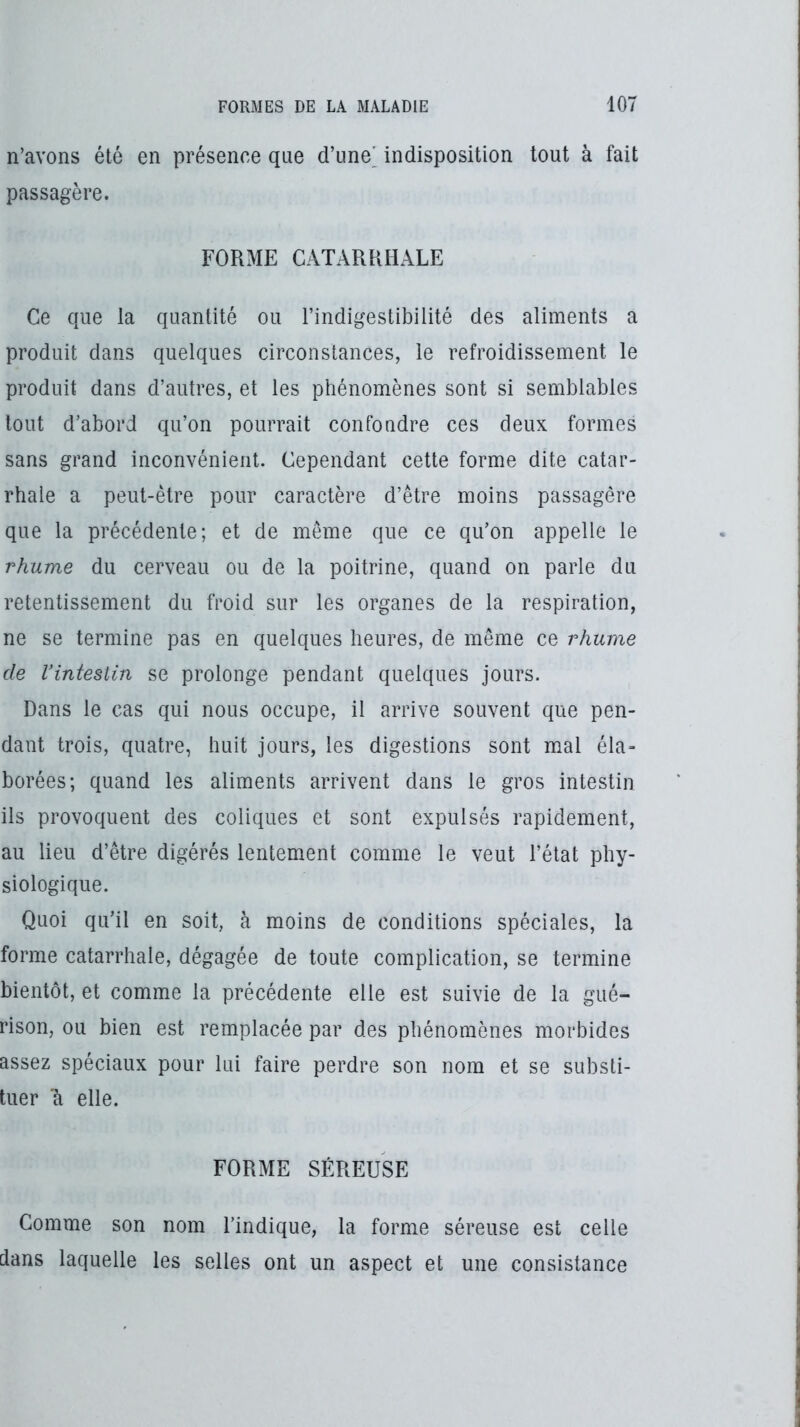 n’avons été en présence que d’une' indisposition tout à fait passagère. FORME CATARRHALE Ce que la quantité ou l’indigestibilité des aliments a produit dans quelques circonstances, le refroidissement le produit dans d’autres, et les phénomènes sont si semblables tout d’abord qu’on pourrait confondre ces deux formes sans grand inconvénient. Cependant cette forme dite catar- rhale a peut-être pour caractère d’être moins passagère que la précédente; et de même que ce qu’on appelle le rhume du cerveau ou de la poitrine, quand on parle du retentissement du froid sur les organes de la respiration, ne se termine pas en quelques heures, de même ce rhume de Vinteslin se prolonge pendant quelques jours. Dans le cas qui nous occupe, il arrive souvent que pen- dant trois, quatre, huit jours, les digestions sont mal éla» borées; quand les aliments arrivent dans le gros intestin ils provoquent des coliques et sont expulsés rapidement, au lieu d’être digérés lentement comme le veut l’état phy- siologique. Quoi qu’il en soit, à moins de conditions spéciales, la forme catarrhale, dégagée de toute complication, se termine bientôt, et comme la précédente elle est suivie de la gué- rison, ou bien est remplacée par des phénomènes morbides assez spéciaux pour lui faire perdre son nom et se substi- tuer 'à elle. FORME SÉREUSE Comme son nom l’indique, la forme séreuse est celle dans laquelle les selles ont un aspect et une consistance