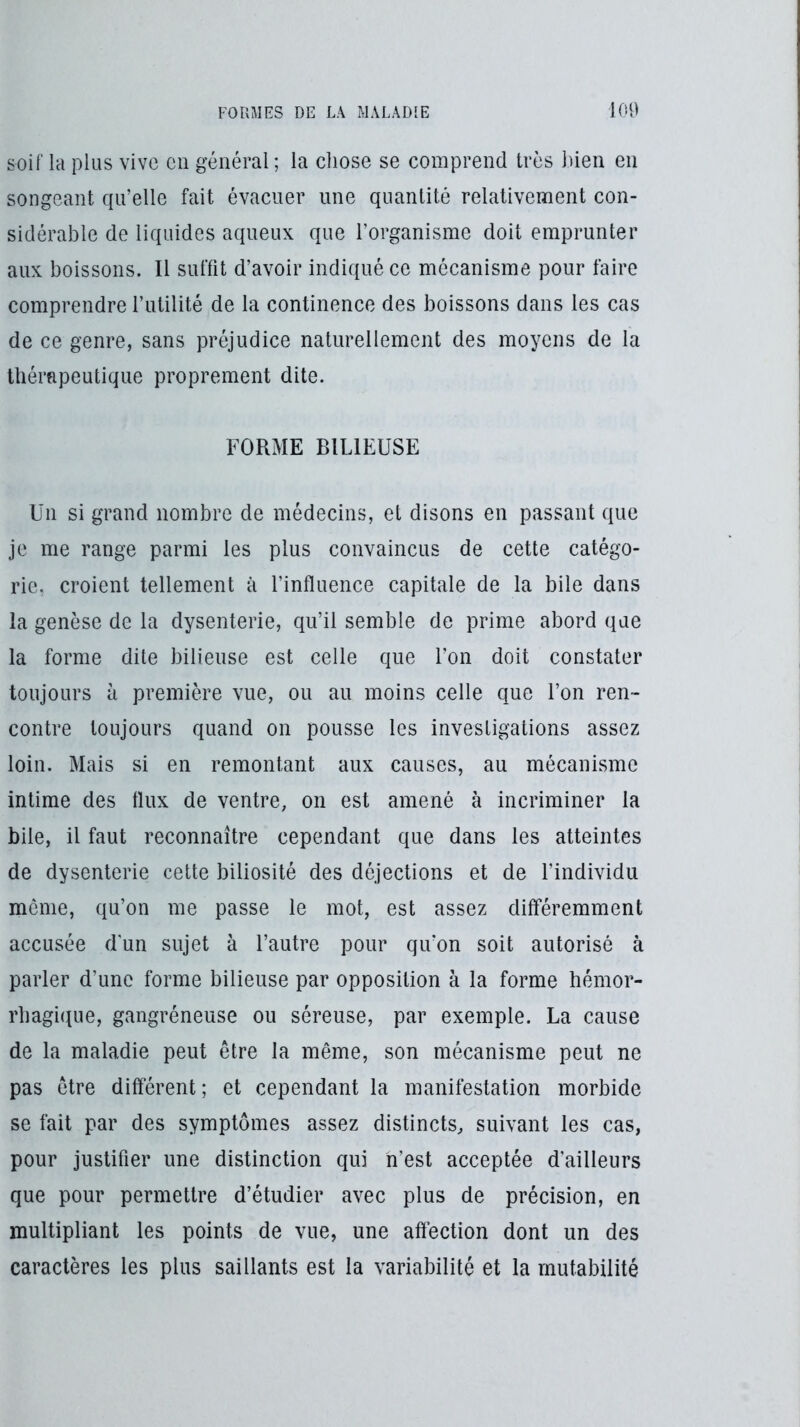 soif la plus vive en général ; la chose se comprend très bien en songeant qu’elle fait évacuer une quantité relativement con- sidérable de liquides aqueux que l’organisme doit emprunter aux boissons. Il suffit d’avoir indiqué ce mécanisme pour faire comprendre l’utilité de la continence des boissons dans les cas de ce genre, sans préjudice naturellement des moyens de la thérapeutique proprement dite. FORME BILIEUSE Un si grand nombre de médecins, et disons en passant que je me range parmi les plus convaincus de cette catégo- rie. croient tellement à l’influence capitale de la bile dans la genèse de la dysenterie, qu’il semble de prime abord que la forme dite bilieuse est celle que l’on doit constater toujours il première vue, ou au moins celle que l’on ren- contre toujours quand on pousse les investigations assez loin. Mais si en remontant aux causes, au mécanisme intime des flux de ventre, on est amené à incriminer la bile, il faut reconnaître cependant que dans les atteintes de dysenterie cette biliosité des déjections et de l’individu même, qu’on me passe le mot, est assez différemment accusée d'un sujet à l’autre pour qu’on soit autorisé à parler d’une forme bilieuse par opposition à la forme hémor- rhagique, gangréneuse ou séreuse, par exemple. La cause de la maladie peut être la même, son mécanisme peut ne pas être différent; et cependant la manifestation morbide se fait par des symptômes assez distincts, suivant les cas, pour justifier une distinction qui n’est acceptée d'ailleurs que pour permettre d’étudier avec plus de précision, en multipliant les points de vue, une affection dont un des caractères les plus saillants est la variabilité et la mutabilité