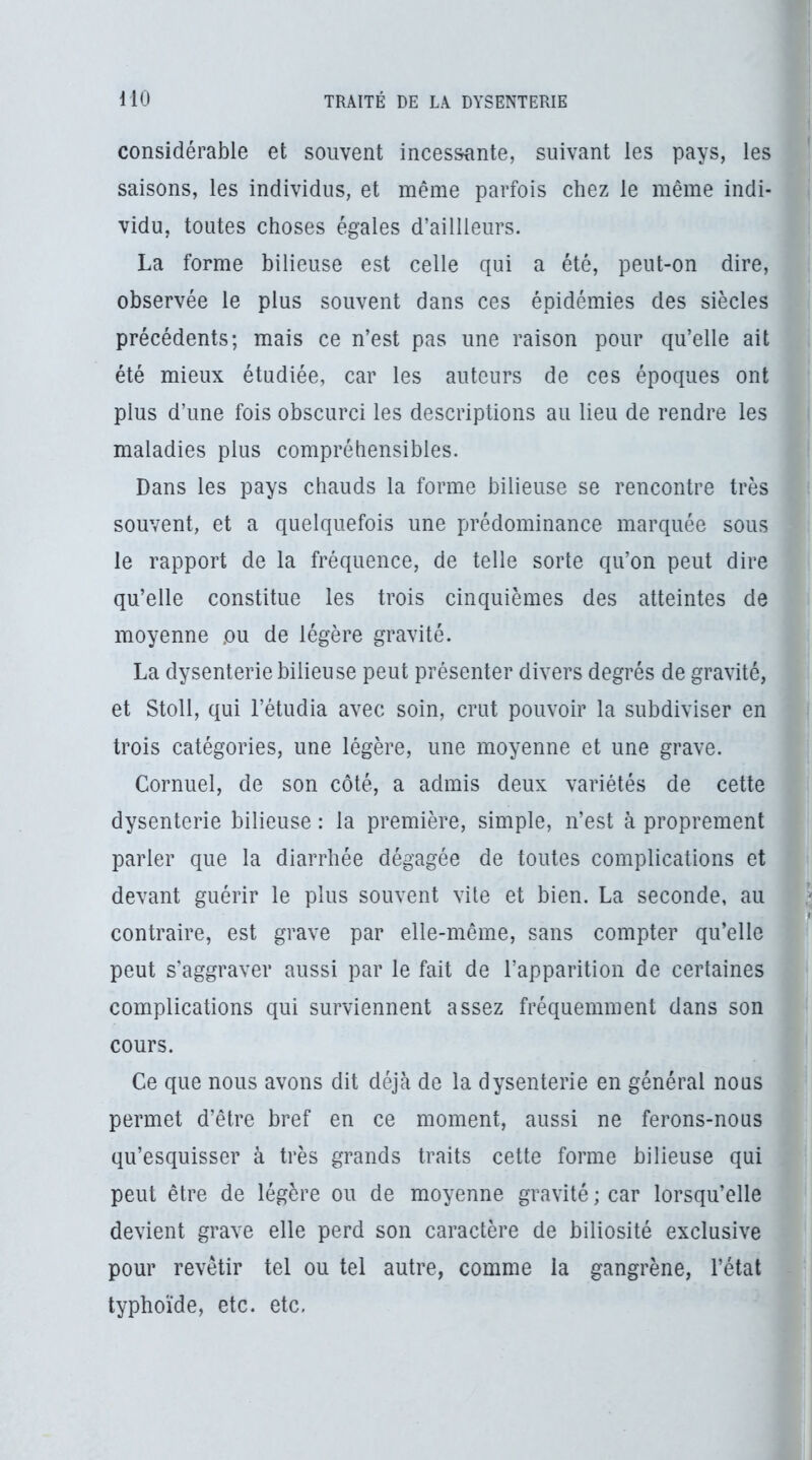 considérable et souvent incessante, suivant les pays, les saisons, les individus, et même parfois chez le même indi- vidu, toutes choses égales d’aillleurs. La forme bilieuse est celle qui a été, peut-on dire, observée le plus souvent dans ces épidémies des siècles précédents; mais ce n’est pas une raison pour qu’elle ait été mieux étudiée, car les auteurs de ces époques ont plus d’une fois obscurci les descriptions au lieu de rendre les maladies plus compréhensibles. Dans les pays chauds la forme bilieuse se rencontre très souvent, et a quelquefois une prédominance marquée sous le rapport de la fréquence, de telle sorte qu’on peut dire qu’elle constitue les trois cinquièmes des atteintes de moyenne ou de légère gravité. La dysenterie bilieuse peut présenter divers degrés de gravité, et Stoll, qui l’étudia avec soin, crut pouvoir la subdiviser en trois catégories, une légère, une moyenne et une grave. Cornuel, de son côté, a admis deux variétés de cette dysenterie bilieuse : la première, simple, n’est à proprement parler que la diarrhée dégagée de toutes complications et devant guérir le plus souvent vite et bien. La seconde, au contraire, est grave par elle-même, sans compter qu’elle peut s'aggraver aussi par le fait de l’apparition de certaines complications qui surviennent assez fréquemment dans son cours. Ce que nous avons dit déjà de la dysenterie en général nous permet d’être bref en ce moment, aussi ne ferons-nous qu’esquisser à très grands traits cette forme bilieuse qui peut être de légère ou de moyenne gravité ; car lorsqu’elle devient grave elle perd son caractère de biliosité exclusive pour revêtir tel ou tel autre, comme la gangrène, l’état typhoïde, etc. etc,