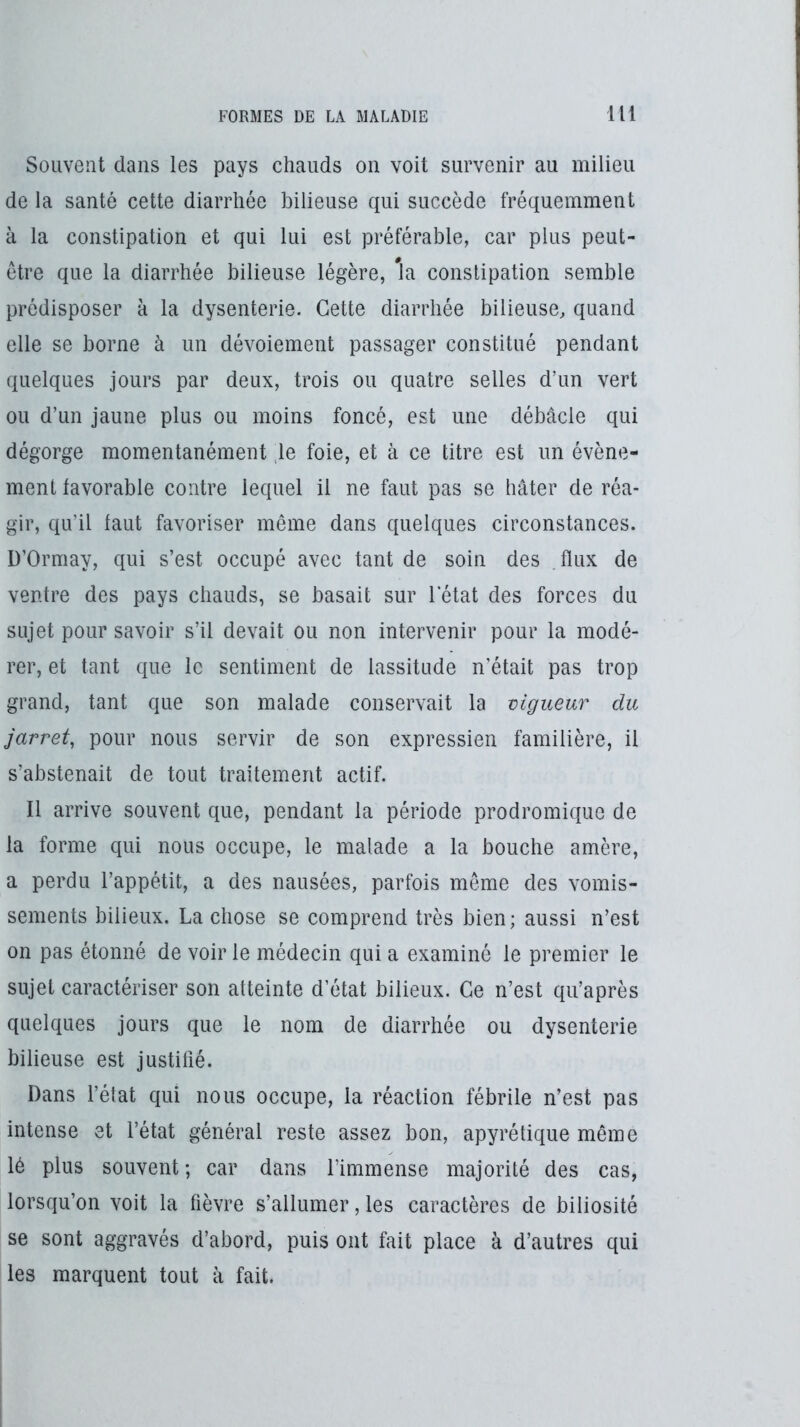 Souvent dans les pays chauds on voit survenir au milieu de la santé cette diarrhée bilieuse qui succède fréquemment à la constipation et qui lui est préférable, car plus peut- être que la diarrhée bilieuse légère, *la constipation semble prédisposer à la dysenterie. Cette diarrhée bilieuse^ quand elle se borne à un dévoiement passager constitué pendant quelques jours par deux, trois ou quatre selles d’un vert ou d’un jaune plus ou moins foncé, est une débâcle qui dégorge momentanément ,1e foie, et à ce titre est un évène- ment favorable contre lequel il ne faut pas se hâter de réa- gir, qu’il faut favoriser même dans quelques circonstances. D’Ormay, qui s’est occupé avec tant de soin des flux de ventre des pays chauds, se basait sur letat des forces du sujet pour savoir s’il devait ou non intervenir pour la modé- rer, et tant que le sentiment de lassitude n’était pas trop grand, tant que son malade conservait la vigueur du jarret, pour nous servir de son expression familière, il s’abstenait de tout traitement actif. Il arrive souvent que, pendant la période prodromique de la forme qui nous occupe, le malade a la bouche amère, a perdu l’appétit, a des nausées, parfois même des vomis- sements bilieux. La chose se comprend très bien; aussi n’est on pas étonné de voir le médecin qui a examiné le premier le sujet caractériser son atteinte d’état bilieux. Ce n’est qu’après quelques jours que le nom de diarrhée ou dysenterie bilieuse est justifié. Dans l’état qui nous occupe, la réaction fébrile n’est pas intense et l’état général reste assez bon, apyrétique même lé plus souvent ; car dans l’immense majorité des cas, lorsqu’on voit la fièvre s’allumer, les caractères de biliosité se sont aggravés d’abord, puis ont fait place à d’autres qui les marquent tout à fait.