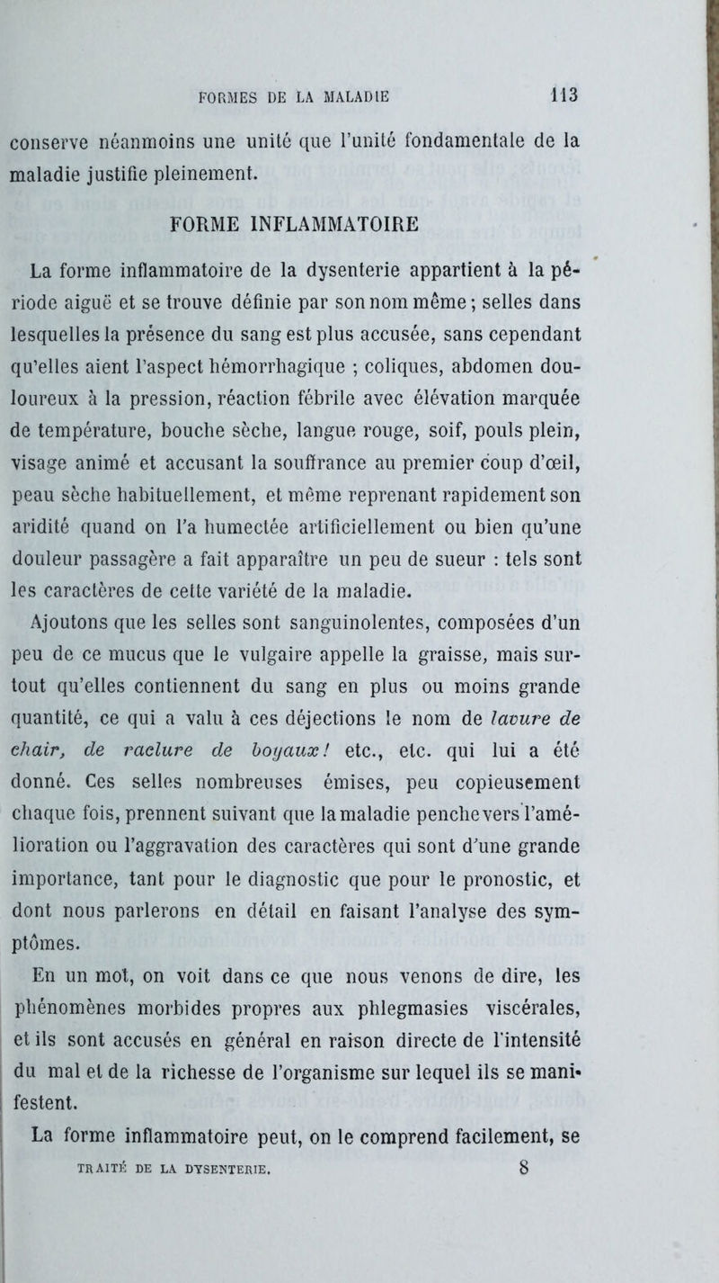 conserve néanmoins une unité que Tunité fondamentale de la maladie justifie pleinement. FORME INFLAMMATOIRE La forme inflammatoire de la dysenterie appartient à la pé- riode aiguë et se trouve définie par son nom même; selles dans lesquelles la présence du sang est plus accusée, sans cependant qu’elles aient l’aspect hémorrliagique ; coliques, abdomen dou- loureux à la pression, réaction fébrile avec élévation marquée de température, bouche sèche, langue rouge, soif, pouls plein, visage animé et accusant la souffrance au premier coup d’œil, peau sèche habituellement, et même reprenant rapidement son aridité quand on Ta humectée artificiellement ou bien qu’une douleur passagère a fait apparaître un peu de sueur : tels sont les caractères de cette variété de la maladie. Ajoutons que les selles sont sanguinolentes, composées d’un peu de ce mucus que le vulgaire appelle la graisse, mais sur- tout qu’elles contiennent du sang en plus ou moins grande quantité, ce qui a valu à ces déjections le nom de lavure de chair, de raclure de hoyaux! etc., etc. qui lui a été donné. Ces selles nombreuses émises, peu copieusement chaque fois, prennent suivant que la maladie penche vers l’amé- lioration ou l’aggravation des caractères qui sont d’une grande importance, tant pour le diagnostic que pour le pronostic, et dont nous parlerons en détail en faisant l’analyse des sym- ptômes. En un mot, on voit dans ce que nous venons de dire, les phénomènes morbides propres aux phlegmasies viscérales, et ils sont accusés en général en raison directe de fintensité du mal et de la richesse de l’organisme sur lequel ils se mani- festent. La forme inflammatoire peut, on le comprend facilement, se TRAITÉ DE LA DYSENTERIE. 8