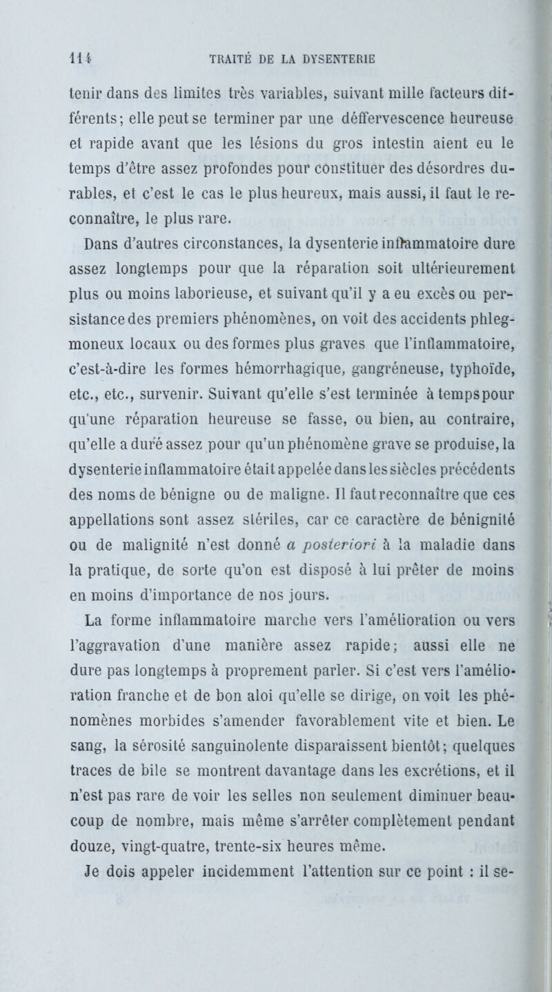 tenir dans des limites très variables, suivant mille facteurs dif- férents; elle peut se terminer par une détfervescence heureuse et rapide avant que les lésions du gros intestin aient eu le temps d’être assez profondes pour constituer des désordres du- rables, et c’est le cas le plus heureux, mais aussi, il faut le re- connaître, le plus rare. Dans d’autres circonstances, la dysenterie inflammatoire dure assez longtemps pour que la réparation soit ultérieurement plus ou moins laborieuse, et suivant qu’il y a eu excès ou per- sistance des premiers phénomènes, on voit des accidents phleg- moneux locaux ou des formes plus graves que l’inflammatoire, c’est-à-dire les formes hémorrhagique, gangréneuse, typhoïde, etc., etc., survenir. Suivant qu’elle s’est terminée àtempspour qu’une réparation heureuse se fasse, ou bien, au contraire, qu’elle a dure assez pour qu’un phénomène grave se produise, la dysenterie inflammatoire était appelée dans les siècles précédents des noms de bénigne ou de maligne. Il faut reconnaître que ces appellations sont assez stériles, car ce caractère de bénignité ou de malignité n’est donné a posteriori à la maladie dans la pratique, de sorte qu’on est disposé à lui prêter de moins en moins d’importance de nos jours. La forme inflammatoire marche vers l'amélioration ou vers l’aggravation d’une manière assez rapide; aussi elle ne dure pas longtemps à proprement parler. Si c’est vers l’amélio- ration franche et de bon aloi qu’elle se dirige, on voit les phé- nomènes morbides s’amender favorablement vite et bien. Le sang, la sérosité sanguinolente disparaissent bientôt; quelques traces de bile se montrent davantage dans les excrétions, et il n’est pas rare de voir les selles non seulement diminuer beau- coup de nombre, mais même s’arrêter complètement pendant douze, vingt-quatre, trente-six heures même. Je dois appeler incidemment l’attention sur ce point : il se-