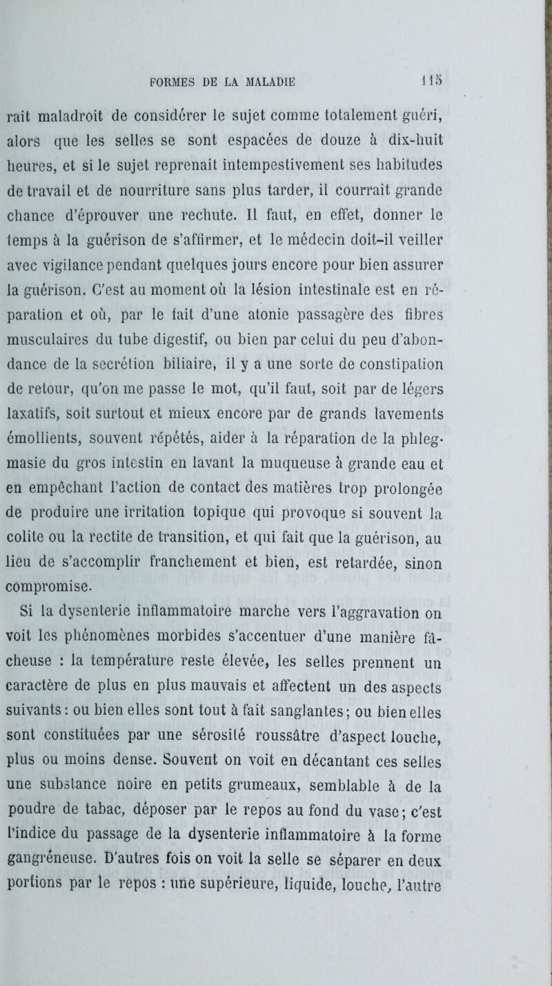 rait maladroit de considérer le sujet comme totalement guéri, alors que les selles se sont espacées de douze à dix-liuit heures, et si le sujet reprenait intempestivement ses habitudes de travail et de nourriture sans plus tarder, il courrait grande chance d’éprouver une rechute. Il faut, en elfet, donner le temps à la guérison de s’affirmer, et le médecin doit-il veiller avec vigilance pendant quelques jours encore pour bien assurer la guérison. C’est au moment où la lésion intestinale est en ré- paration et où, par le fait d’une atonie passagère des fibres musculaires du tube digestif, ou bien par celui du peu d’abon- dance de la secrétion biliaire, il y a une sorte de constipation de retour, qu’on me passe le mot, qu’il faut, soit par de légers laxatifs, soit surtout et mieux encore par de grands lavements émollients, souvent répétés, aider à la réparation de la phleg- masie du gros intestin en lavant la muqueuse à grande eau et en empêchant Faction de contact des matières trop prolongée de produire une irritation topique qui provoque si souvent la colite ou la redite de transition, et qui fait que la guérison, au lieu de s’accomplir franchement et bien, est retardée, sinon compromise. Si la dysenterie inflammatoire marche vers l’aggravation on voit les phénomènes morbides s’accentuer d’une manière fâ- cheuse : la température reste élevée, les selles prennent un caractère de plus en plus mauvais et affectent un des aspects suivants: ou bien elles sont tout à fait sanglantes; ou bien elles sont constituées par une sérosité roussâtre d’aspect louche, plus ou moins dense. Souvent on voit en décantant ces selles une substance noire en petits grumeaux, semblable à de la poudre de tabac, déposer par le repos au fond du vase ; c’est l’indice du passage de la dysenterie inflammatoire à la forme gangréneuse. D’autres fois on voit la selle se séparer en deux portions par le repos : une supérieure, liquide, louche, l’autre