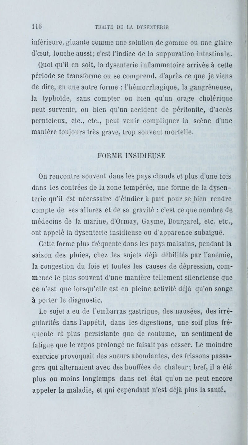 inférieure, gluante comme une solution de gomme ou une glaire d’œut, louche aussi; c’est rindice de la suppuration intestinale. Quoi qu’il en soit, la dysenterie inflammatoire arrivée à cette période se transforme ou se comprend, d’après ce que je viens de dire, en une autre forme : l’iiémorrhagique, la gangréneuse, la typhoïde, sans compter ou bien qu’un orage cholérique peut survenir, ou bien qu’un accident de péritonite, d’accès pernicieux, etc., etc., peut venir compliquer la scène d’une manière toujours très grave, trop souvent mortelle. FORME INSIDIEUSE On rencontre souvent dans les pays chauds et plus d’une fois dans les contrées de la zone tempérée, une forme de la dysen- terie qu’il est nécessaire d’étudier à part pour se bien rendre compte de ses allures et de sa gravité ; c’est ce que nombre de médecins de la marine, d’Ormay, Gayme, Bourgarel, etc. etc., ont appelé la dysenterie insidieuse ou d'apparence subaiguë. Cette forme plus fréquente dans les pays malsains, pendant la saison des pluies, chez les sujets déjà débilités par l’anémie, la congestion du foie et toutes les causes de dépression, com- mence le plus souvent d’une manière tellement silencieuse que ce n’est que lorsqu’elle est en pleine activité déjà qu’on songe à porter le diagnostic. Le sujet a eu de l’embarras gastrique, des nausées, des irré- gularités dans l’appétit, dans les digestions, une soif plus fré- quente et plus persistante que de coutume, un sentiment de fatigue que le repos prolongé ne faisait pas cesser. Le moindre exercice provoquait des sueurs abondantes, des frissons passa- gers qui alternaient avec des bouffées de chaleur; bref, il a été plus ou moins longtemps dans cet état qu’on ne peut encore appeler la maladie, et qui cependant n’est déjà plus la santé.