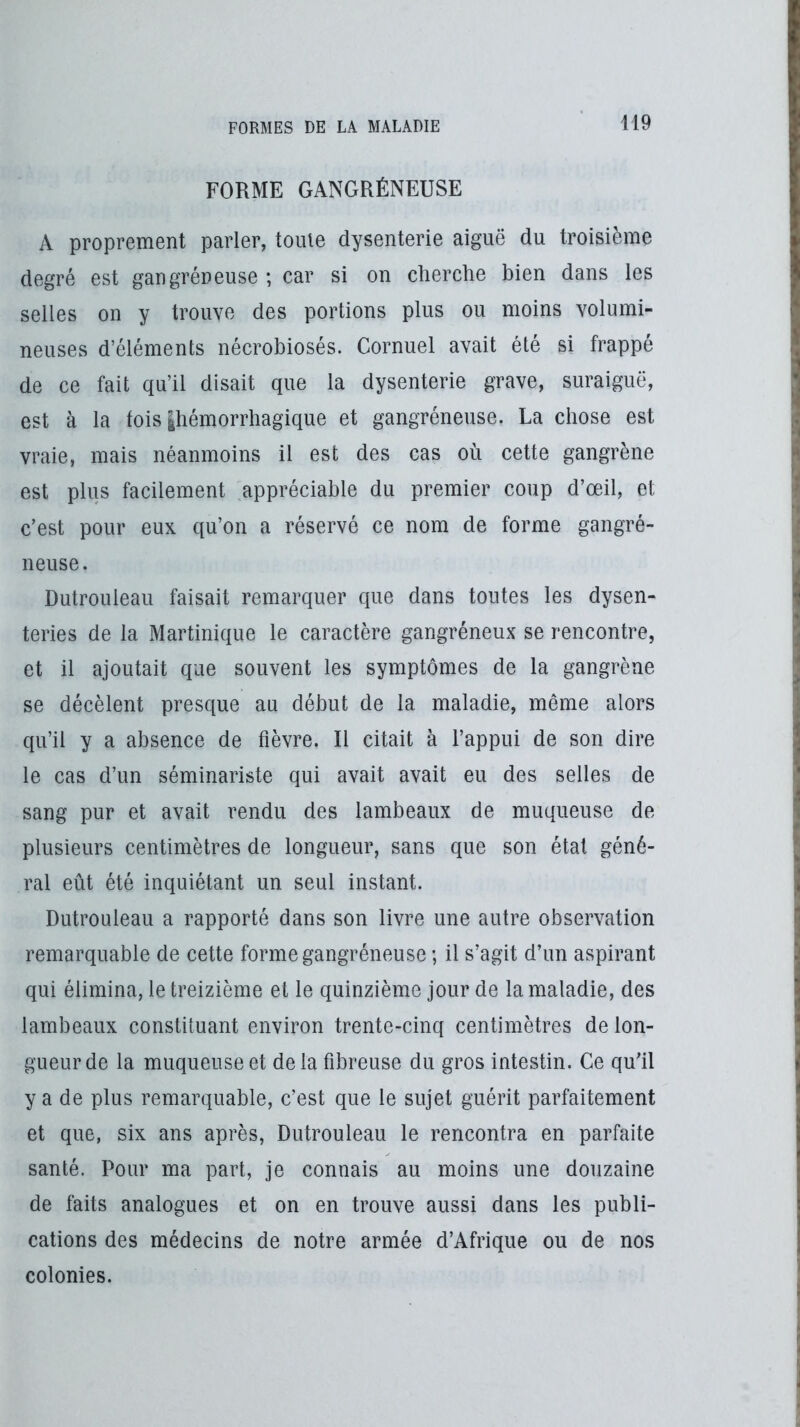 FORME GANGRÉNEUSE A proprement parler, tome dysenterie aiguë du troisième degré est gangréneuse ; car si on cherche bien dans les selles on y trouve des portions plus ou moins volumi- neuses d’éléments nécrobiosés. Cornuel avait été si frappé de ce fait qu’il disait que la dysenterie grave, suraiguë, est à la fois |hémorrhagique et gangréneuse. La chose est vraie, mais néanmoins il est des cas où cette gangrène est plus facilement appréciable du premier coup d’œil, et c’est pour eux qu’on a réservé ce nom de forme gangré- neuse. Dutrouleau faisait remarquer que dans toutes les dysen- teries de la Martinique le caractère gangréneux se rencontre, et il ajoutait que souvent les symptômes de la gangrène se décèlent presque au début de la maladie, même alors qu’il y a absence de fièvre. Il citait à l’appui de son dire le cas d’un séminariste qui avait avait eu des selles de sang pur et avait rendu des lambeaux de muqueuse de plusieurs centimètres de longueur, sans que son étal géné- ral eût été inquiétant un seul instant. Dutrouleau a rapporté dans son livre une autre observation remarquable de cette forme gangréneuse ; il s’agit d’un aspirant qui élimina, le treizième et le quinzième jour de la maladie, des lambeaux constituant environ trente-cinq centimètres de lon- gueur de la muqueuse et delà fibreuse du gros intestin. Ce qu’il y a de plus remarquable, c’est que le sujet guérit parfaitement et que, six ans après, Dutrouleau le rencontra en parfaite santé. Pour ma part, je connais au moins une douzaine de faits analogues et on en trouve aussi dans les publi- cations des médecins de notre armée d’Afrique ou de nos colonies.