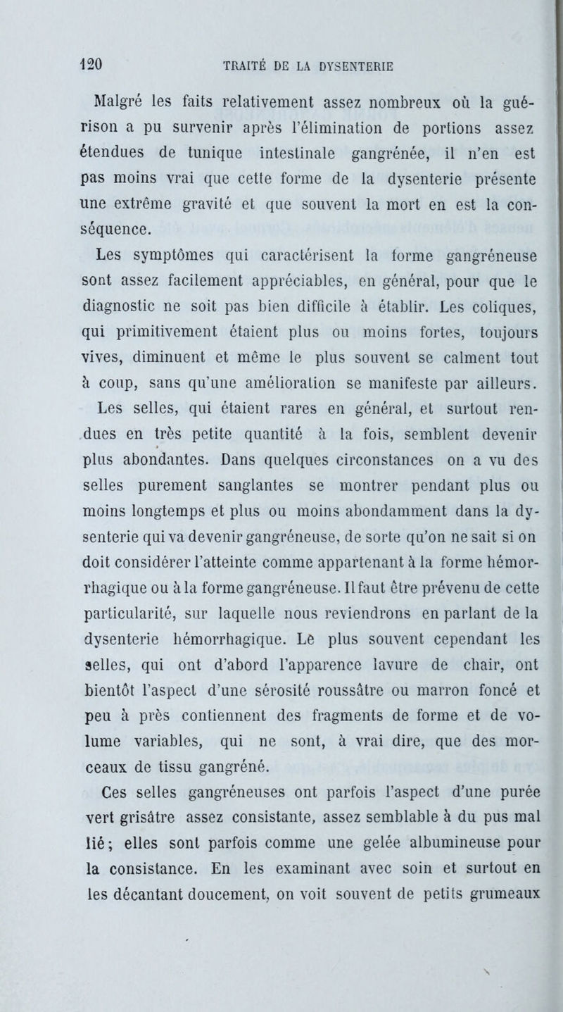 Malgré les faits relativement assez nombreux où la gué- rison a pu survenir après l’élimination de portions assez étendues de tunique intestinale gangrénée, il n’en est pas moins vrai que cette forme de la dysenterie présente une extrême gravité et que souvent la mort en est la con- séquence. Les symptômes qui caractérisent la forme gangréneuse sont assez facilement appréciables, en général, pour que le diagnostic ne soit pas bien difficile à établir. Les coliques, qui primitivement étaient plus ou moins fortes, toujours vives, diminuent et même le plus souvent se calment tout à coup, sans qu’une amélioration se manifeste par ailleurs. Les selles, qui étaient rares en générai, et surtout ren- dues en très petite quantité à la fois, semblent devenir plus abondantes. Dans quelques circonstances on a vu des selles purement sanglantes se montrer pendant plus ou moins longtemps et plus ou moins abondamment dans la dy- senterie qui va devenir gangréneuse, de sorte qu’on ne sait si on doit considérer l’atteinte comme appartenant à la forme hémor- rhagique ou à la forme gangréneuse. Il faut être prévenu de cette particularité, sur laquelle nous re\ tendrons en parlant delà dysenterie hémorrhagique. Le plus souvent cependant les selles, qui ont d’abord l’apparence lavure de chair, ont bientôt l’aspect d’une sérosité roussâtre ou marron foncé et peu à près contiennent des fragments de forme et de vo- lume variables, qui ne sont, à vrai dire, que des mor- ceaux de tissu gangréné. Ces selles gangréneuses ont parfois l’aspect d’une purée vert grisâtre assez consistante, assez semblable à du pus mal lié; elles sont parfois comme une gelée albumineuse pour la consistance. En les examinant avec soin et surtout en les décantant doucement, on voit souvent de petits grumeaux