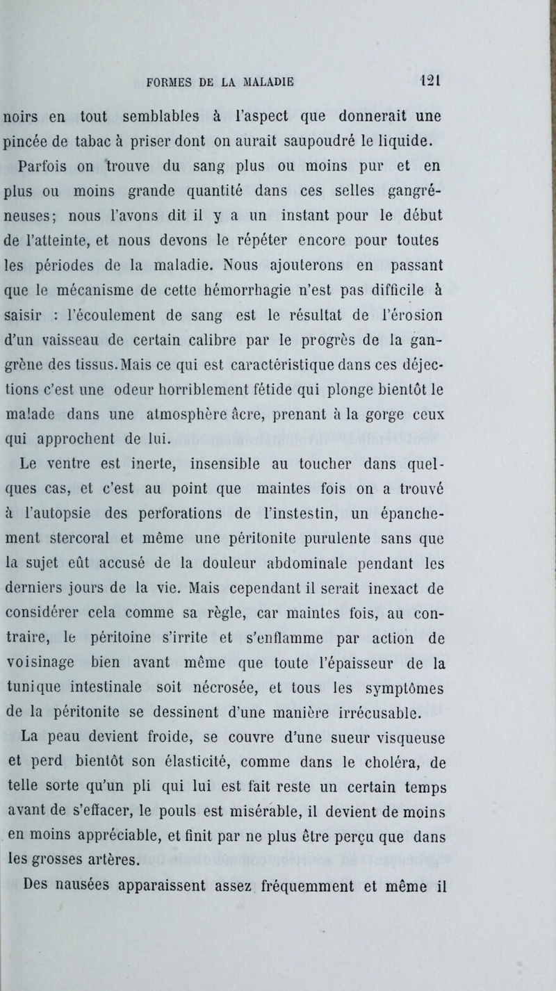 noirs en tout semblables à l’aspect que donnerait une pincée de tabac à priser dont on aurait saupoudré le liquide. Parfois on trouve du sang plus ou moins pur et en plus ou moins grande quantité dans ces selles gangré- neuses; nous l’avons dit il y a un instant pour le début de l’atteinte, et nous devons le répéter encore pour toutes les périodes de la maladie. Nous ajouterons en passant que le mécanisme de cette hémorrhagie n’est pas difficile à saisir : l’écoulement de sang est le résultat de l’érosion d’un vaisseau de certain calibre par le progrès de la gan- grène des tissus.Mais ce qui est caractéristique dans ces déjec- tions c’est une odeur horriblement fétide qui plonge bientôt le malade dans une atmosphère âcre, prenant à la gorge ceux qui approchent de lui. Le ventre est inerte, insensible au toucher dans quel- ques cas, et c’est au point que maintes fois on a trouvé à l’autopsie des perforations de l’instestin, un épanche- ment stercoral et même une péritonite purulente sans que la sujet eût accusé de la douleur abdominale pendant les derniers jours de la vie. Mais cependant il serait inexact de considérer cela comme sa règle, car maintes fois, au con- traire, le péritoine s’irrite et s’enflamme par action de voisinage bien avant même que toute l’épaisseur de la tunique intestinale soit nécrosée, et tous les symptômes de la péritonite se dessinent d’une manière irrécusable. La peau devient froide, se couvre d’une sueur visqueuse et perd bientôt son élasticité, comme dans le choléra, de telle sorte qu’un pli qui lui est fait reste un certain temps avant de s’effacer, le pouls est misérable, il devient de moins en moins appréciable, et finit par ne plus être perçu que dans les grosses artères. Des nausées apparaissent assez fréquemment et même il