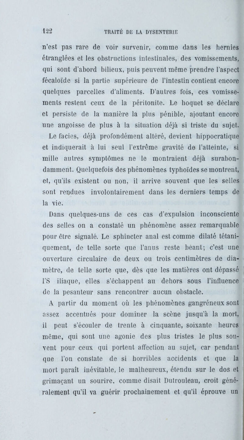 n’est pas rare de voir survenir, comme dans les hernies étranglées et les obstructions intestinales, des vomissements, qui sont d’abord bilieux, puis peuvent même prendre l’aspect fécaloïde si la partie supérieure de l’intestin contient encore quelques parcelles d’aliments. D’autres fois, ces vomisse- ments restent ceux de la péritonite. Le hoquet se déclare et persiste de la manière la plus pénible, ajoutant encore une angoisse de plus à la situation déjà si triste du sujet. Le faciès, déjà profondément altéré, devient hippocratique et indiquerait à lui seul l’extrême gravité de l’atteinte, si mille autres symptômes ne le montraient déjà surabon- damment. Quelquefois des phénomènes typhoïdes se montrent, et, qu’ils existent ou non, il arrive souvent que les selles sont rendues involontairement dans les derniers temps de la vie. Dans quelques-uns de ces cas d’expulsion inconsciente des selles on a constaté un phénomène assez remarquable pour être signalé. Le sphincter anal est comme dilaté tétani- quement, de telle sorte que l’anus reste béant; c’est une ouverture circulaire de deux ou trois centimètres de dia- mètre, de telle sorte que, dès que les matières ont dépassé rs iliaque, elles s’échappent au dehors sous l’influence de la pesanteur sans rencontrer aucun obstacle. A partir du moment où les phénomènes gangréneux sont assez accentués pour dominer la scène jusqu'à la mort, il peut s’écouler de trente à cinquante, soixante heures même, qui sont une agonie des plus tristes le plus sou- vent pour ceux qui portent affection au sujet, car pendant que l’on constate de si horribles accidents et que la mort paraît inévitable, le malheureux, étendu sur le dos et grimaçant un sourire, comme disait Dulrouleau, croit géné- ralement qu’il va guérir prochainement et qu’il éprouve un