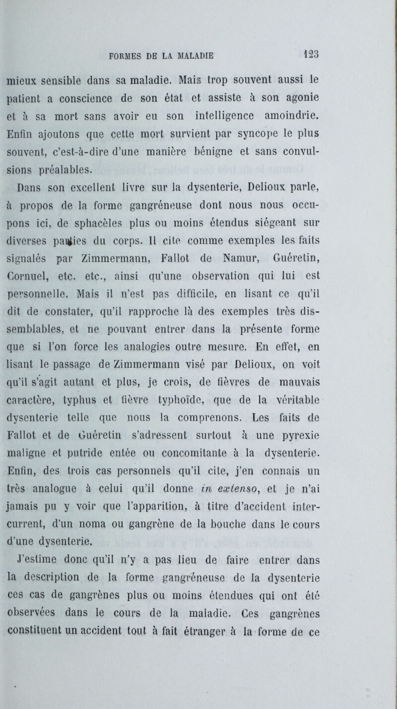 mieux sensible dans sa maladie. Mais trop souvent aussi le patient a conscience de son état et assiste h son agonie et à sa mort sans avoir eu son intelligence amoindrie. Enfin ajoutons que cette mort survient par syncope le plus souvent, c’est-à-dire d’une manière bénigne et sans convul- sions préalables. Dans son excellent livre sur la dysenterie, Delioux parle, à propos de la forme gangréneuse dont nous nous occu- pons ici, de sphacèles plus ou moins étendus siégeant sur diverses pairies du corps. Il cite comme exemples les faits signalés par Zimmermann, Fallot de Namur, Guéretin, Cornuel, etc. etc., ainsi qu’une observation qui lui est personnelle. Mais il n’est pas difficile, en lisant ce qu’il dit de constater, qu’il rapproche là des exemples très dis- semblables, et ne pouvant entrer dans la présente forme que si l’on force les analogies outre mesure. En effet, en lisant le passage de Zimmermann visé par Delioux, on voit qu’il s’agit autant et plus, je crois, de fièvres de mauvais caractère, typhus et fièvre typhoïde, que de la véritable dysenterie telle que nous la comprenons. Les faits de Fallot et de Guéretin s’adressent surtout à une pyrexie maligne et putride entée ou concomitante à la dysenterie. Enfin, des trois cas personnels qu’il cite, j’en connais un très analogue à celui qu’il donne in extenso, et je n’ai jamais pu y voir que l’apparition, à titre d’accident inter- current, d’un noma ou gangrène de la bouche dans le cours d’une dysenterie. J’estime donc qu’il n’y a pas lieu de faire entrer dans la description de la forme gangréneuse de la dysenterie ces cas de gangrènes plus ou moins étendues qui ont été observées dans le cours de la maladie. Ces gangrènes constituent un accident tout à fait étranger à la forme de ce