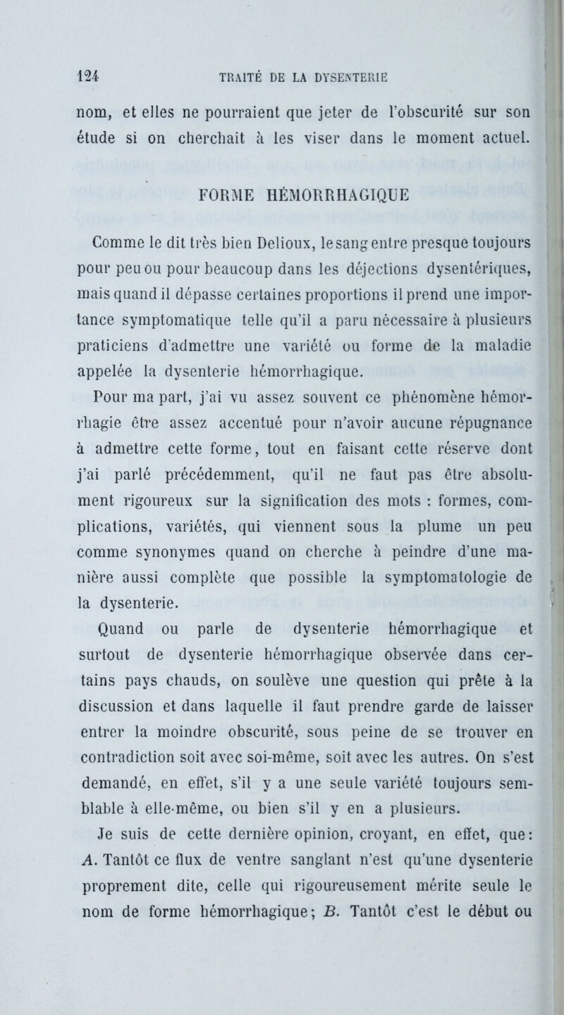 nom, et elles ne pourraient que jeter de l’obscurité sur son étude si on cherchait à les viser dans le moment actuel. FORME HÉMORRHAGIQUE Comme le dit très bien Delioux, le sang entre presque toujours pour peu ou pour beaucoup dans les déjections dysentériques, mais quand il dépasse certaines proportions il prend une impor- tance symptomatique telle qu’il a paru nécessaire à plusieurs praticiens d'admettre une variété ou forme de la maladie appelée la dysenterie hémorrhagique. Pour ma part, j’ai vu assez souvent ce phénomène hémor- rhagie être assez accentué pour n’avoir aucune répugnance à admettre cette forme, tout en faisant celte réserve dont j’ai parlé précédemment, qu’il ne faut pas être absolu- ment rigoureux sur la signification des mots : formes, com- plications, variétés, qui viennent sous la plume un peu comme synonymes quand on cherche à peindre d’une ma- nière aussi complète que possible la symptomatologie de la dysenterie. Quand ou parle de dysenterie hémorrhagique et surtout de dysenterie hémorrhagique observée dans cer- tains pays chauds, on soulève une question qui prêle à la discussion et dans laquelle il faut prendre garde de laisser entrer la moindre obscurité, sous peine de se trouver en contradiction soit avec soi-même, soit avec les autres. On s’est demandé, en effet, s’il y a une seule variété toujours sem- blable à elle-même, ou bien s’il y en a plusieurs. Je suis de cette dernière opinion, croyant, en effet, que: A. Tantôt ce ffux de ventre sanglant n’est qu’une dysenterie proprement dite, celle qui rigoureusement mérite seule le nom de forme hémorrhagique; B. Tantôt c’est le début ou