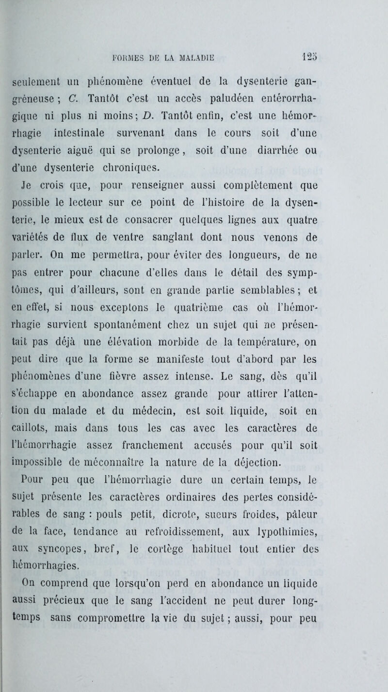 seulement un phénomène éventuel de la dysenterie gan- gréneuse ; C. Tantôt c’est un accès paludéen entérorrha- gique ni plus ni moins; D. Tantôt enfin, c’est une hémor- rhagie intestinale survenant dans le cours soit d’une dysenterie aiguë qui se prolonge, soit d’une diarrhée ou d’une dysenterie chroniques. Je crois que, pour renseigner aussi complètement que possible le lecteur sur ce point de l’histoire de la dysen- terie, le mieux est de consacrer quelques lignes aux quatre variétés de Ilux de ventre sanglant dont nous venons de parler. On me permettra, pour éviter des longueurs, de ne pas entrer pour chacune d’elles dans le détail des symp- tômes, qui d’ailleurs, sont en grande partie semblables ; et en effet, si nous exceptons le quatrième cas où l’hémor- rhagie survient spontanément chez un sujet qui ne présen- tait pas déjà une élévation morbide de la température, on peut dire que la forme se manifeste tout d’abord par les phénomènes d’une fièvre assez intense. Le sang, dès qu’il s’échappe en abondance assez grande pour attirer l’atten- tion du malade et du médecin, est soit liquide, soit en caillots, mais dans tous les cas avec les caractères de l’hémorrhagie assez franchement accusés pour qu’il soit impossible de méconnaître la nature de la déjection. Pour peu que l’hénioiThagie dure un certain temps, le sujet présente les caractères ordinaires des pertes considé- rables de sang : pouls petit, dicrote, sueurs froides, pâleur de la face, tendance au refroidissement, aux lypothimies, aux syncopes, bref, le cortège habituel tout entier des hémorrhagies. On comprend que lorsqu’on perd en abondance un liquide aussi précieux que le sang Taccident ne peut durer long- temps sans compromettre la vie du sujet ; aussi, pour peu