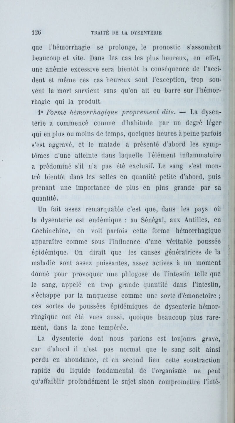 que l’hémorrhagie se prolonge, le pronostic s’assombrit beaucoup et vite. Dans les cas les plus heureux, en effet, une anémie excessive sera bientôt la conséquence de l’acci- dent et même ces cas heureux sont l’exception, trop sou- vent la mort survient sans qu'on ait eu barre sur l’hémor- rhagie qui la produit. 1® Forme hémorrhagique proprement dite. — La dysen- terie a commencé comme d’habitude par un degré léger qui en plus ou moins de temps, quelques heures àpeine parfois s’est aggravé, et le malade a présenté d’abord les symp- tômes d’une atteinte dans laquelle l’élément inflammatoire a prédominé s’il n’a pas été exclusif. Le sang s’est mon- tré bientôt dans les selles en quantité petite d’abord, puis prenant une importance de plus en plus grande par sa quantité. Un fait assez remarquable c’est que, dans les pays où la dysenterie est endémique : au Sénégal, aux Antilles, en Cochinchine, on voit parfois cette forme hémorrhagique apparaître comme sous l’influence d’une véritable poussée épidémique. On dirait que les causes génératrices de la maladie sont assez puissantes, assez actives à un moment donné pour provoquer une phlogose de l’intestin telle que le sang, appelé en trop grande quantité dans l’intestin, s’échappe par la muqueuse comme une sorte d’émonctoire ; ces sortes de poussées épidémiques de dysenterie hémor- rhagique ont été vues aussi, quoique beaucoup plus rare- ment, dans la zone tempérée. La dysenterie dont nous parlons est toujours grave, car d’abord il n’est pas normal que le sang soit ainsi perdu en abondance, et en second lieu cette soustraction rapide du liquide fondamental de l’organisme ne peut qu’affaiblir profondément le sujet sinon compromettre Tinté-