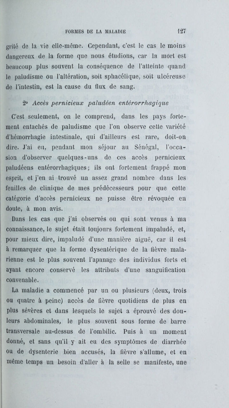 grité de la vie elle-même. Cependant, c’est le cas le moins dangereux de la forme que nous étudions, car la mort est beaucoup plus souvent la conséquence de l’atteinte quand le paludisme ou l’altération, soit sphacélique, soit ulcéreuse de l’intestin, est la cause du flux de sang. 2° Aeeès pernicieux paludéen entérorrhagique C’est seulement, on le comprend, dans les pays forte- ment entachés de paludisme que l’on observe celte variété d’hémorrhagie intestinale, qui d’ailleurs est rare, doit-on dire. J’ai eu, pendant mon séjour au Sénégal, l’occa- sion d’observer quelques-uns de ces accès pernicieux paludéens entérorrhagiques ; ils ont fortement frappé mon esprit, et j’en ai trouvé un assez grand nombre dans les feuilles de clinique de mes prédécesseurs pour que cette catégorie d’accès pernicieux ne puisse être révoquée en doute, à mon avis. Dans les cas que j’ai observés ou qui sont venus à ma connaissance, le sujet était toujours fortement impaludé, et, pour mieux dire, impaludé d’une manière aiguë, car il est à remarquer que la forme dysentérique de la fièvre mala- rienne est le plus souvent l’apanage des individus forts et ayant encore conservé les attributs d’une sanguification convenable. La maladie a commencé par un ou plusieurs (deux, trois ou quatre à peine) accès de fièvre quotidiens de plus en plus sévères et dans lesquels le sujet a éprouvé des dou- leurs abdominales, le plus souvent sous forme de barre transversale au-dessus de fombilic. Puis à un moment donné, et sans qu’il y ait eu des symptômes de diarrhée ou de dysenterie bien accusés, la fièvre s’allume, et en même temps un besoin d’aller à la selle se manifeste, une