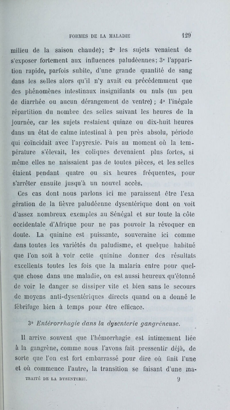 milieu de la saison chaude); 2» les sujets venaient de s’exposer fortement aux influences paludéennes; 3“ l’appari- tion rapide, parfois subite, d’une grande quantité de sang dans les selles alors qu’il n’y avait eu précédemment que des phénomènes intestinaux insignifiants ou nuis (un peu de diarrhée ou aucun dérangement de ventre) ; l’inégale répartition du nombre des selles suivant les heures de la journée, car les sujets restaient quinze ou dix-huit heures dans un état de calme intestinal à peu près absolu, période qui coïncidait avec l’apyrexie. Puis au moment où la tem- pérature s’élevait, les coliques devenaient plus fortes, si même elles ne naissaient pas de toutes pièces, et les selles étaient pendant quatre ou six heures fréquentes, pour s’arrêter ensuite jusqu’à un nouvel accès. Ces cas dont nous parlons ici me paraissent être l’exa gération de la fièvre paludéenne dysentérique dont on voit d’assez nombreux exemples au Sénégal et sur toute la côte occidentale d’Afrique pour ne pas pouvoir la révoquer en doute. La quinine est puissante, souveraine ici comme dans toutes les variétés du paludisme, et quelque habitué que l’on soit à voir cette quinine donner des résultats excellents toutes les fois que la malaria entre pour quel- que chose dans une maladie, on est aussi heureux qifétonné de voir le danger se dissiper vite et bien sans le secours de moyens anti-dysentériques directs quand on a donné le fébrifuge bien à temps pour être efficace. Entérorrhagie dans la dysenterie gangréneuse. Il arrive souvent que l’hémorrhagie est intimement liée à la gangrène, comme nous l’avons fait pressentir déjà, de sorte que Ton est fort embarrassé pour dire où finit l’une et où commence l’autre, la transition se faisant d’une raa- TRAITÉ DE LA DYSENTERIE. 9