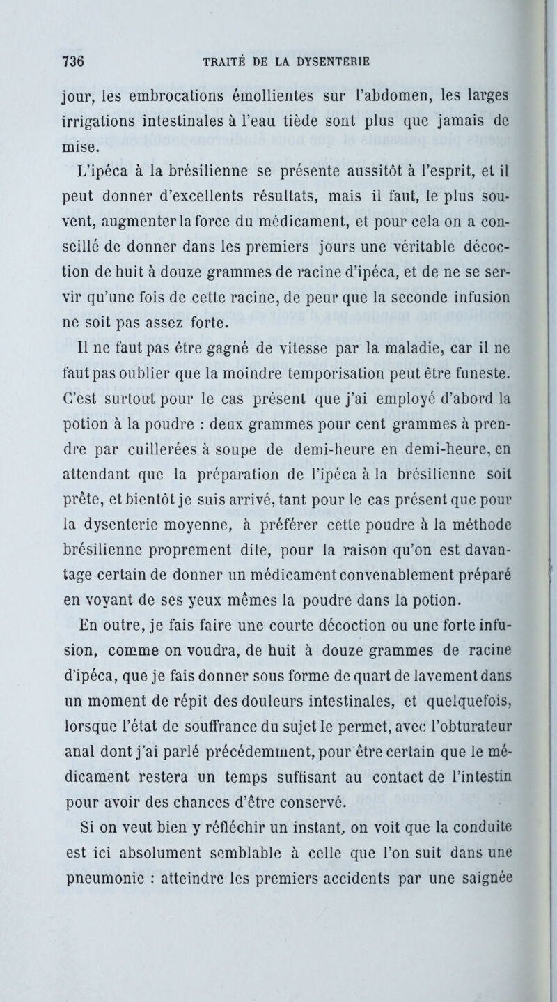 jour, les embrocations émollientes sur l’abdomen, les larges irrigations intestinales à l’eau tiède sont plus que jamais de mise. L’ipéca à la brésilienne se présente aussitôt à l’esprit, et il peut donner d’excellents résultats, mais il faut, le plus sou- vent, augmenter la force du médicament, et pour cela on a con- seillé de donner dans les premiers jours une véritable décoc- tion de huit à douze grammes de racine d’ipéca, et de ne se ser- vir qu’une fois de cette racine, de peur que la seconde infusion ne soit pas assez forte. Il ne faut pas être gagné de vitesse par la maladie, car il ne faut pas oublier que la moindre temporisation peut être funeste. C’est surtout pour le cas présent que j’ai employé d’abord la potion à la poudre : deux grammes pour cent grammes à pren- dre par cuillerées à soupe de demi-heure en demi-heure, en attendant que la préparation de l’ipéca à la brésilienne soit prête, et bientôt je suis arrivé, tant pour le cas présent que pour la dysenterie moyenne, à préférer cette poudre à la méthode brésilienne proprement dite, pour la raison qu’on est davan- tage certain de donner un médicament convenablement préparé en voyant de ses yeux mêmes la poudre dans la potion. En outre, je fais faire une courte décoction ou une forte infu- sion, comme on voudra, de huit à douze grammes de racine d’ipéca, que je fais donner sous forme de quart de lavement dans un moment de répit des douleurs intestinales, et quelquefois, lorsque l’état de souffrance du sujet le permet, avec; l’obturateur anal dont j'ai parlé précédemment, pour être certain que le mé- dicament restera un temps suffisant au contact de l’intestin pour avoir des chances d’être conservé. Si on veut bien y réfléchir un instant, on voit que la conduite est ici absolument semblable à celle que l’on suit dans une pneumonie : atteindre les premiers accidents par une saignée