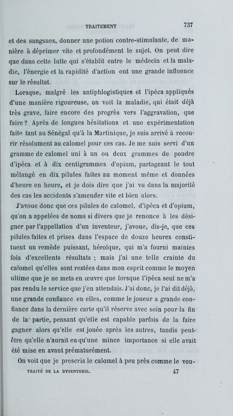 et des sangsues, donner une potion contre-stimulante, de ma- nière à déprimer vite et profondément le sujet. On peut dire que dans cette lutte qui s’établit entre le médecin et la mala- die, rénergie et la rapidité d’action ont une grande influence sur le résultat. Lorsque, malgré les antiphlogistiques et l’ipéca appliqués d’une manière rigoureuse, on voit la maladie, qui était déjà très grave, faire encore des progrès vers l’aggravation, que faire ? Après de longues hésitations et une expérimentation faite tant au Sénégal qu’à la Martinique, je suis arrivé à recou- rir résolument au calomel pour ces cas. Je me suis servi d’un gramme de calomel uni à un ou deux grammes de poudre d’ipéca et à dix centigrammes d’opium, partageant le tout mélangé en dix pilules faites au moment même et données d’heure en heure, et je dois dire que j’ai vu dans la majorité des cas les accidents s’amender vite et bien alors. J’avoue donc que ces pilules de calomel, d’ipéca et d’opium, qu’on a appelées de noms si divers que je renonce à les dési- gner par l’appellation d’un inventeur, j’avoue, dis-je, que ces pilules faites et prises dans l’espace de douze heures consti- tuent un remède puissant, héroïque, qui m’a fourni maintes fois d’excellents résultats ; mais j’ai une telle crainte du calomel qu’elles sont restées dans mon esprit comme le moyen ultime que je ne mets en œuvre que lorsque l’ipéca seul ne m’a pas rendu le service que j’en attendais. J’ai donc, je l’ai dit déjà, une grande confiance en elles, comme le joueur a grande con- fiance dans la dernière carte qu’il réserve avec soin pour la fin de la partie, pensant qu’elle est capable parfois de la faire gagner alors qu’elle est jouée après les autres, tandis peut- être qu’elle n’aurait eu qu’une mince importance si elle avait été mise en avant prématurément. On voit que je prescris le calomel à peu près comme le vou- TRAITÉ DE LA DYSENTERIE. 47