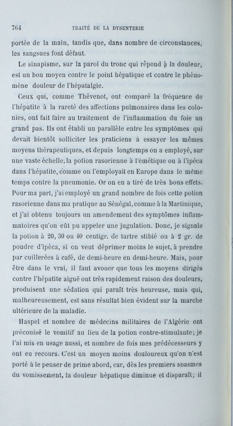 portée de la main, tandis que, dans nombre de circonstances, les sangsues font défaut. Le sinapisme, sur la paroi du tronc qui répond à la douleur, est un bon moyen contre le point hépatique et contre le phéno- mène douleur de l'hépatalgie. Ceux qui, comme Thévenot, ont comparé la fréquence de riiépatite à la rareté des affections pulmonaires dans les colo- nies, ont fait faire au traitement de rintlammation du foie un grand pas. Us ont établi un parallèle entre les symptômes qui devait bientôt solliciter les praticiens à essayer les mêmes moyens thérapeutiques, et depuis longtemps on a employé, sur une vaste échelle, la potion rasorienne à l’émétique ou à l’ipéca dans l’hépatite, comme on l’employait en Europe dans le même temps contre la pneumonie. Or on en a tiré de très bons effets. Pour ma part, j’ai employé un grand nombre de fois cette potion rasorienne dans ma pratique au Sénégal, comme à la Martinique, et j’ai obtenu toujours un amendement des symptômes inflam- matoires qu’on eût pu appeler une jugulation. Donc, je signale la potion à 20, 30 ou 40 centigr. de tartre stibié ou à 2 gr. de poudre d’ipéca, si on veut déprimer moins le sujet, à prendre par cuillerées à café, de demi-heure en demi-heure. Mais, pour être dans le vrai, il faut avouer que tous les moyens dirigés contre l’hépatite aiguë ont très rapidement raison des douleurs, produisent une sédation qui paraît très heureuse, mais qui, malheureusement, est sans résultat bien évident sur la marche ultérieure de la maladie. Haspel et nombre de médecins militaires de l’Algérie ont préconisé le vomitif au lieu de la potion contre-stimulante; je l’ai mis en usage aussi, et nombre de fois mes prédécesseurs y ont eu recours. C’est un moyen moins douloureux qu’on n’est porté à le penser de prime abord, car, dès les premiers snasmes du vomissement, la douleur hépatique diminue et disparaît; il