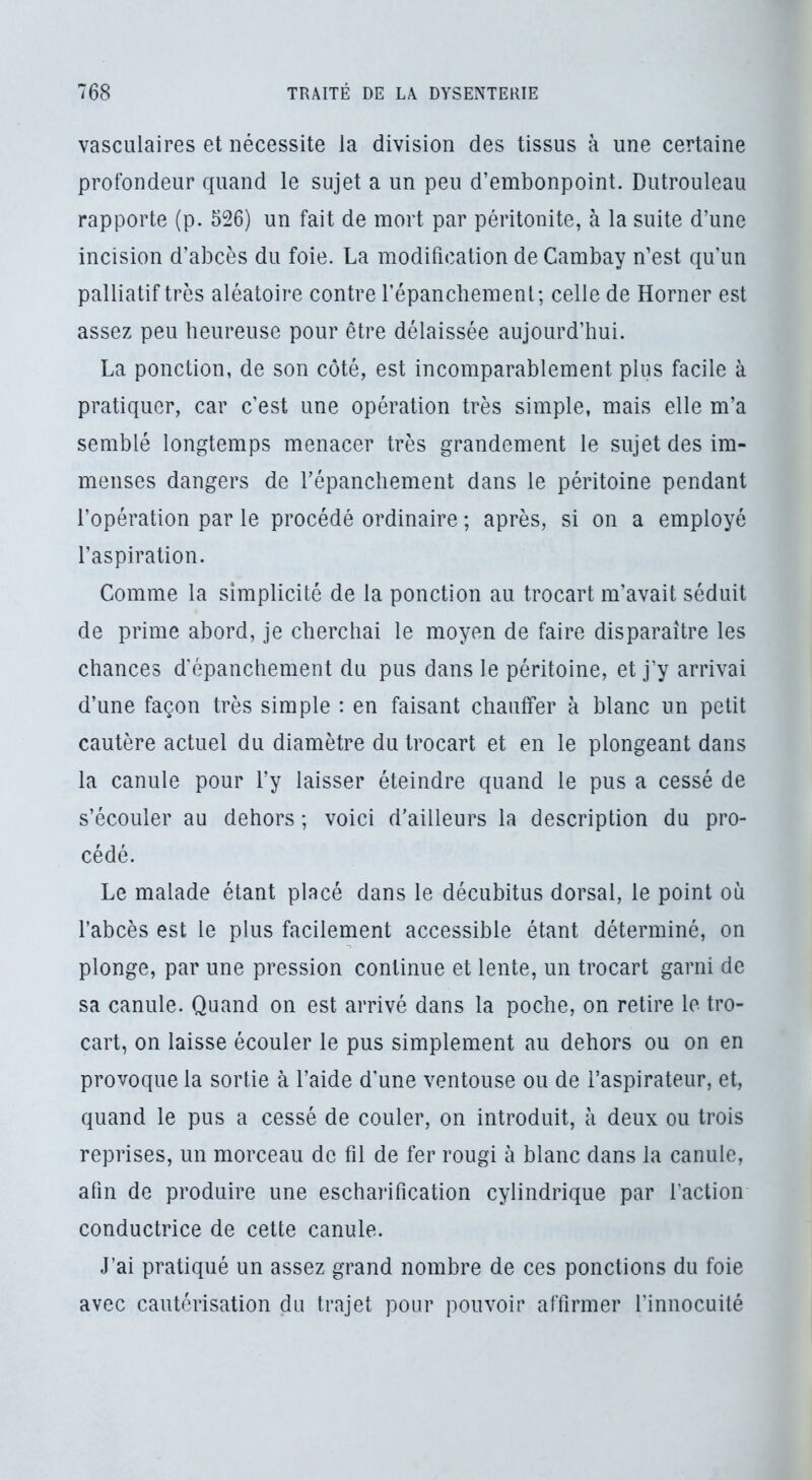 vasculaires et nécessite la division des tissus à une certaine profondeur quand le sujet a un peu d’embonpoint. Dutrouleau rapporte (p. 526) un fait de mort par péritonite, à la suite d’une incision d’abcès du foie. La modification de Cambay n’est qu un palliatif très aléatoire contre l’épanchement; celle de Horner est assez peu heureuse pour être délaissée aujourd’hui. La ponction, de son côté, est incomparablement plus facile à pratiquer, car c’est une opération très simple, mais elle m’a semblé longtemps menacer très grandement le sujet des im- menses dangers de répancliement dans le péritoine pendant l’opération par le procédé ordinaire ; après, si on a employé l’aspiration. Comme la simplicité de la ponction au trocart m’avait séduit de prime abord, je cherchai le moyen de faire disparaître les chances d'épanchement du pus dans le péritoine, et j’y arrivai d’une façon très simple : en faisant chauffer à blanc un petit cautère actuel du diamètre du trocart et en le plongeant dans la canule pour l’y laisser éteindre quand le pus a cessé de s’écouler au dehors ; voici d'ailleurs la description du pro- cédé. Le malade étant placé dans le décubitus dorsal, le point où l’abcès est le plus facilement accessible étant déterminé, on plonge, par une pression continue et lente, un trocart garni de sa canule. Quand on est arrivé dans la poche, on retire le tro- cart, on laisse écouler le pus simplement au dehors ou on en provoque la sortie à l’aide d'une ventouse ou de l’aspirateur, et, quand le pus a cessé de couler, on introduit, à deux ou trois reprises, un morceau de fil de fer rougi à blanc dans la canule, afin de produire une escharification cylindrique par l’action conductrice de cette canule. J’ai pratiqué un assez grand nombre de ces ponctions du foie avec cautérisation du trajet pour pouvoir affirmer l’innocuité