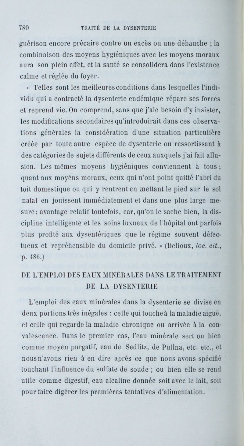 guérison encore précaire contre un excès ou une débauche ; la combinaison des moyens hygiéniques avec les moyens moraux aura son plein effet, et la santé se consolidera dans l’existence calme et réglée du foyer. « Telles sont les meilleures conditions dans lesquelles l’indi- vidu qui a contracté la dysenterie endémique répare ses forces et reprend vie. On comprend, sans que j’aie besoin d’y insister, les modifications secondaires qu’introduirait dans ces observa- tions générales la considération d’une situation particulière créée par toute autre espèce de dysenterie ou ressortissant à des catégories de sujets différents de ceux auxquels j’ai fait allu- sion. Les mêmes moyens hygiéniques conviennent à tous ; quant aux moyens moraux, ceux qui n’ont point quitté l’abri du toit domestique ou qui y rentrent en mettant le pied sur le sol natal en jouissent immédiatement et dans une plus large me- sure; avantage relatif toutefois, car, qu’on le sache bien, la dis- cipline intelligente et les soins luxueux de l’hôpital ont parfois plus profité aux dysentériques que le régime souvent défec- tueux et repréhensible du domicile privé. » (Delioux, loc. cit., p. 486.) DE L’EMPLOI DES EAUX MINÉRALES DANS LE TRAITEMENT DE LA DYSENTERIE L’emploi des eaux minérales dans la dysenterie se divise en deux portions très inégales : celle qui touche à la maladie aiguë, et celle qui regarde la maladie chronique ou arrivée à la con- valescence. Dans le premier cas, l’eau minérale sert ou bien comme moyen purgatif, eau de Sedlitz, de Püllna, etc. etc., et nous n'avons rien à en dire après ce que nous avons spécifié touchant l’influence du sulfate de soude ; ou bien elle se rend utile comme digestif, eau alcaline donnée soit avec le lait, soit pour faire digérer les premières tentatives d’alimentation.