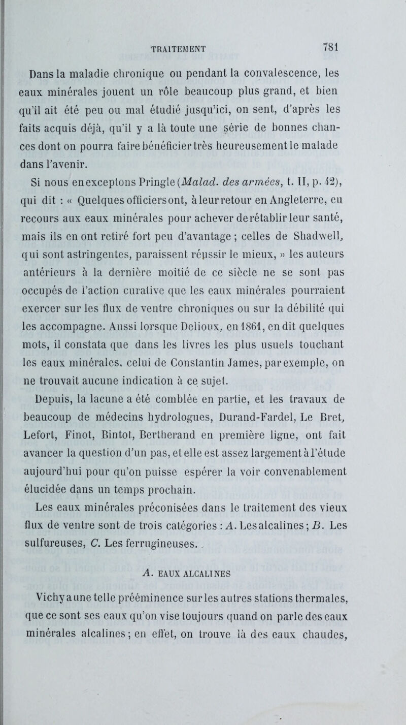 Dans la maladie chronique ou pendant la convalescence, les eaux minérales jouent un rôle beaucoup plus grand, et bien qu’il ait été peu ou mal étudié Jusqu’ici, on sent, d’après les faits acquis déjà, qu’il y a là toute une série de bonnes chan- ces dont on pourra faire bénéficier très heureusement le malade dans l’avenir. Si nous en exceptons Pringle (A/aM. des années, 1. II, p. 12), qui dit ; « Quelques officiers ont, à leur retour en Angleterre, eu recours aux eaux minérales pour achever de rétablir leur santé, mais ils en ont retiré fort peu d’avantage ; celles de Shadweil, qui sont astringentes, paraissent réussir le mieux, » les auteurs antérieurs à la dernière moitié de ce siècle ne se sont pas occupés de l’action curative que les eaux minérales pourraient exercer sur les flux de ventre chroniques ou sur la débilité qui les accompagne. Aussi lorsque Delioux, en 1861, en dit quelques mots, il constata que dans les livres les plus usuels touchant les eaux minérales, celui de Constantin James, par exemple, on ne trouvait aucune indication à ce sujet. Depuis, la lacune a été comblée en partie, et les travaux de beaucoup de médecins hydrologues, Durand-Fardel, Le Bret, Lefort, Finot, Bintot, Bertiierand en première ligne, ont fait avancer la question d’un pas, et elle est assez largement à l’élude aujourd’hui pour qu’on puisse espérer la voir convenablement élucidée dans un temps prochain. Les eaux minérales préconisées dans le traitement des vieux flux de ventre sont de trois catégories : A. Les alcalines; B. Les sulfureuses, C. Les ferrugineuses., A. EAUX ALCALINES Vichy a une telle prééminence sur les autres stations thermales, que ce sont ses eaux qu’on vise toujours quand on parle des eaux minérales alcalines ; en effet, on trouve là des eaux chaudes.