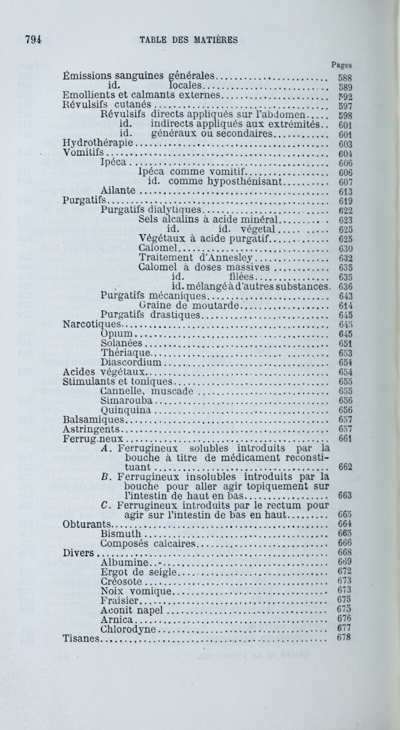 Pages Émissions sanguines générales 588 id. locales 589 Emollients et calmants externes 592 Révulsifs cutanés 597 id. indirects appliqués aux extrémités.. 601 id. généraux ou secondaires 601 Hydrothérapie 603 Vomitifs 604 Ipéca 606 Ipéca comme vomitif 606 id. comme hyposthénisant 607 Ailante 613 Purgatifs 619 Purgatifs dialytiques 622 Sels alcalins à acide minéral 623 id. id. végétal 625 Végétaux à acide purgatif 625 Calomel 630 Traitement d’Annesley 632 Calomel à doses massives 635 id. filées 635 . id. mélangé à d’autres substances. 636 Purgatifs mécaniques 643 Graine de moutarde 614 Purgatifs drastiques 645 Narcotiques 645 Opium 645 Solanées 651 Thériaque 653 Diascordium 654 Acides végétaux 654 Stimulants et toniques 655 Cannelle, muscade 655 Simarouba 656 Quinquina 656 Balsamiques 657 Astringents 657 Ferrug.neux 661 A. Ferrugineux solubles introduits par la bouche à titre de médicament reconsti- tuant 662 B. Ferrugineux insolubles introduits par la bouche pour aller agir topiquement sur l’intestin de haut en bas 663 C. Ferrugineux introduits par le rectum pour agir sur l’intestin de bas en haut 665 Obturants 664 Bismuth 665 Composés calcaires 666 Divers 668 Albumine..- 669 Ergot de seigle 672 Créosote 673 Noix vomique 673 Fraisier 675 Aconit napel 675 Arnica 676 Chlorodyne 677 Tisanes 678