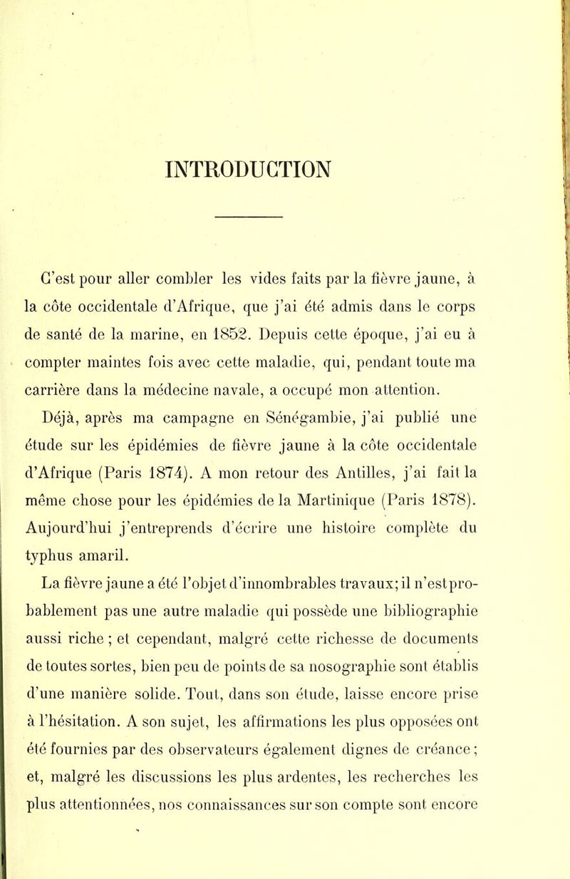 INTRODUCTION C’est pour aller combler les vides faits par la fièvre jaune, à la côte occidentale d’Afrique, que j’ai été admis dans le corps de santé de la marine, en 1852. Depuis cette époque, j’ai eu à compter maintes fois avec cette maladie, qui, pendant toute ma carrière dans la médecine navale, a occupé mon attention. Déjà, après ma campagne en Sônégambie, j’ai publié une étude sur les épidémies de fièvre jaune à la côte occidentale d’Afrique (Paris 1874). A mon retour des Antilles, j’ai fait la même chose pour les épidémies delà Martinique (Paris 1878). Aujourd’hui j’entreprends d’écrire une histoire complète du typhus amaril. La fièvre jaune a été l’objet d’innombrables travaux; il n’estpro- bablement pas une autre maladie qui possède une bibliographie aussi riche ; et cependant, malgré cette richesse de documents de toutes sortes, bien peu de points de sa nosographie sont établis d’une manière solide. Tout, dans son étude, laisse encore prise à l’hésitation. A son sujet, les affirmations les plus opposées ont été fournies par des observateurs également dignes de créance ; et, malgré les discussions les plus ardentes, les recherches les plus attentionnées, nos connaissances sur son compte sont encore