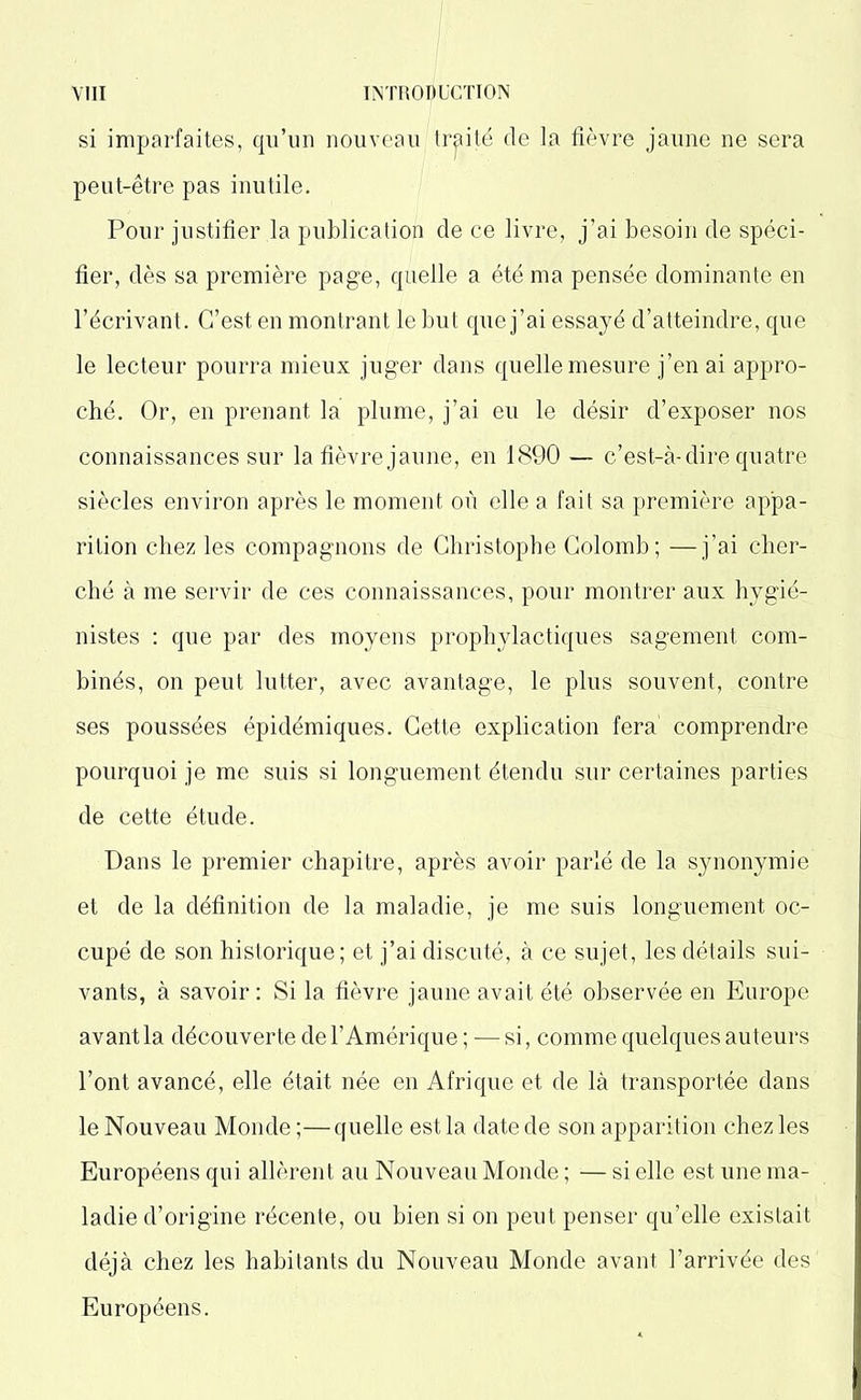 si imparfaites, qu’un nouveau traité de la fièvre jaune ne sera peut-être pas inutile. Pour justifier la publication de ce livre, j’ai besoin de spéci- fier, dès sa première page, quelle a été ma pensée dominante en l’écrivant. C’est en montrant le but que j’ai essayé d’atteindre, que le lecteur pourra mieux juger dans quelle mesure j’en ai appro- ché. Or, en prenant la plume, j’ai eu le désir d’exposer nos connaissances sur la fièvre jaune, en 1890 — c’est-à-dire quatre siècles environ après le moment où elle a fait sa première appa- rition chez les compagnons de Christophe Colomb; —j’ai cher- ché à me servir de ces connaissances, pour montrer aux hygié- nistes : que par des moyens prophylactiques sagement com- binés, on peut lutter, avec avantage, le plus souvent, contre ses poussées épidémiques. Cette explication fera' comprendre pourquoi je me suis si longuement étendu sur certaines parties de cette étude. Dans le premier chapitre, après avoir parlé de la synonymie et de la définition de la maladie, je me suis longuement oc- cupé de son historique; et j’ai discuté, à ce sujet, les détails sui- vants, à savoir : Si la fièvre jaune avait été observée en Europe avant la découverte de l’Amérique; —si, comme quelques auteurs l’ont avancé, elle était née en Afrique et de là transportée dans le Nouveau Monde ;—quelle est la date de son apparition chez les Européens qui allèrent au Nouveau Monde ; — si elle est une ma- ladie d’origine récente, ou bien si on peut penser qu’elle existait déjà chez les habitants du Nouveau Monde avant l’arrivée des Européens.