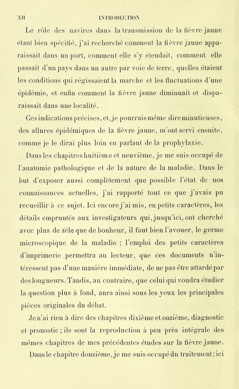 Le rôle des navires dans la transmission de la lièvre jaune étant bien spécifié, j’ai recherché comment la fièvre jaune appa- raissait dans un port, comment elle s’y étendait, comment elle passait d’un pays dans un autre par voie de terre, quelles étaient les conditions qui régissaient la marche et les fluctuations d’une épidémie, et enfin comment la fièvre jaune diminuait et dispa- raissait dans une localité. Ces indications précises, et, je pourrais même dire minutieuses, des allures épidémiques de la fièvre jaune, m’ont servi ensuite, comme je le dirai plus loin en parlant de la prophylaxie. Dans les chapitres huitième et neuvième, je me suis occupé de l’anatomie pathologique et de la nature de la maladie. Dans le but d’exposer aussi complètement que possible l’état de nos connaissances actuelles, j’ai rapporté tout ce que j’avais pu recueillir à ce sujet. Ici encore j’ai mis, en petits caractères, les détails empruntés aux investigateurs qui, jusqu’ici, ont cherché avec plus de zèle que de bonheur, il faut bien l’avouer, le germe microscopique de la maladie ; l’emploi des petits caractères d’imprimerie permettra au lecteur, que ces documents n’in- téressent pas d’une manière immédiate, de ne pas être attardé par des longueurs. Tandis, au contraire, que celui qui voudra étudier la question plus à fond, aura ainsi sous les yeux les principales pièces originales du débat. Je n’ai rien à dire des chapitres dixième et onzième, diagnostic et pronostic ; ils sont la reproduction à peu près intégrale des mêmes chapitres de mes précédentes études sur la fièvre jaune. Dansle chapitre douzième, je me suis occupé du traitement; ici