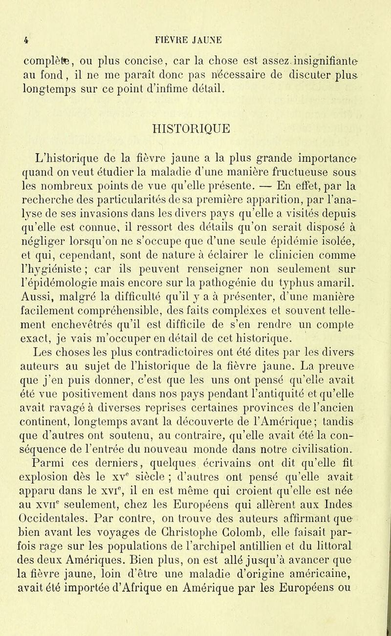 complète, ou plus concise, car la chose est assez.insignifiante au fond, il ne me paraît donc pas nécessaire de discuter plus- longtemps sur ce point d’infime détail. HISTORIQUE L’historique de la fièvre jaune a la plus grande importance*' quand on veut étudier la maladie d’une manière fructueuse sous les nombreux points de vue qu’elle présente. — En effet, par la recherche des particularités dosa première apparition, par l’ana- lyse de ses invasions dans les divers pays qu’elle a visités depuis qu’elle est connue, il ressort des détails qu’on serait disposé à négliger lorsqu’on ne s’occupe que d’une seule épidémie isolée, et qui, cependant, sont de nature à éclairer le clinicien comme l’hygiéniste ; car ils peuvent renseigner non seulement sur l’épidémologie mais encore sur la pathogénie du typhus amaril. Aussi, malgré la difficulté qu’il y a à présenter, d’une manière facilement compréhensible, des faits complexes et souvent telle- ment enchevêtrés qu’il est difficile de s’en rendre un compte exact, je vais m’occuper en détail de cet historique. Les choses les plus contradictoires ont été dites par les divers auteurs au sujet de l’historique de la fièvre jaune. La preuve que j’en puis donner, c’est que les uns ont pensé qu’elle avait été vue positivement dans nos pays pendant l’antiquité et qu’elle avait ravagé à diverses reprises certaines provinces de l’ancien continent, longtemps avant la découverte de l’Amérique ; tandis que d’autres ont soutenu, au contraire, qu’elle avait été la con- séquence de l’entrée du nouveau monde dans notre civilisation. Parmi ces derniers, quelques écrivains ont dit qu’elle fit explosion dès le xve siècle ; d’autres ont pensé qu’elle avait apparu dans le xvic, il en est même qui croient qu’elle est née au xvne seulement, chez les Européens qui allèrent aux Indes Occidentales. Par contre, on trouve des auteurs affirmant que bien avant les voyages de Christophe Colomb, elle faisait par- fois rage sur les populations de l’archipel antillien et du littoral des deux Amériques. Bien plus, on est allé jusqu’à avancer que la fièvre jaune, loin d’être une maladie d’origine américaine, avait été importée d’Afrique en Amérique par les Européens ou