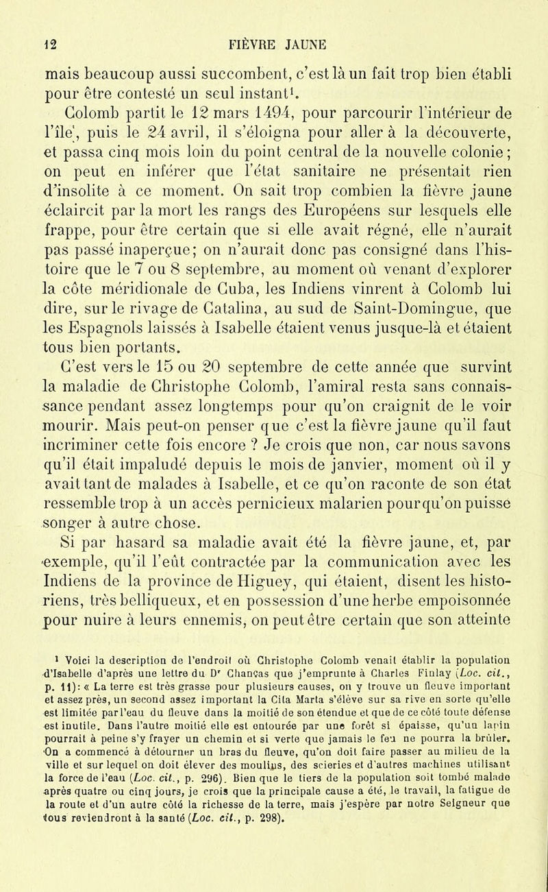 mais beaucoup aussi succombent, c’est là un fait trop bien établi pour être contesté un seul instant1. Colomb partit le 12 mars 1494, pour parcourir l'intérieur de nie1, puis le 24 avril, il s’éloigna pour aller à la découverte, et passa cinq mois loin du point central de la nouvelle colonie ; on peut en inférer que l’état sanitaire ne présentait rien d’insolite à ce moment. On sait trop combien la fièvre jaune éclaircit par la mort les rangs des Européens sur lesquels elle frappe, pour être certain que si elle avait régné, elle n’aurait pas passé inaperçue; on n’aurait donc pas consigné dans l’his- toire que le 7 ou 8 septembre, au moment où venant d’explorer la côte méridionale de Cuba, les Indiens vinrent à Colomb lui dire, sur le rivage de Catalina, au sud de Saint-Domingue, que les Espagnols laissés à Isabelle étaient venus jusque-là et étaient tous bien portants. C’est vers le 15 ou 20 septembre de cette année que survint la maladie de Christophe Colomb, l’amiral resta sans connais- sance pendant assez longtemps pour qu’on craignit de le voir mourir. Mais peut-on penser que c’est la fièvre jaune qu’il faut incriminer cette fois encore ? Je crois que non, car nous savons qu’il était impaludé depuis le mois de janvier, moment où il y avait tant de malades à Isabelle, et ce qu’on raconte de son état ressemble trop à un accès pernicieux malarien pourqu’on puisse songer à autre chose. Si par hasard sa maladie avait été la fièvre jaune, et, par -exemple, qu’il l’eût contractée par la communication avec les Indiens de la province de Higuey, qui étaient, disent les histo- riens, très belliqueux, et en possession d’une herbe empoisonnée pour nuire à leurs ennemis, on peut être certain que son atteinte 1 Voici la description de l’endroil où Christophe Colomb venait établir la population d’Isabelle d’après une lettre du Dr Chanças que j’emprunte à Charles Fiulay (Loc. cil., p. 11): « La terre est très grasse pour plusieurs causes, on y trouve un fleuve important et assez près, un second assez important la Cita Maria s’élève sur sa rive en sorte qu’elle est limitée par l’eau du fleuve dans la moitié de son étendue et que de ce côté toute défense est inutile. Dans l’autre moitié elle est ontourée par une forêt si épaisse, qu’un lapin pourrait à peine s’y frayer un chemin et si verte que jamais le feu ne pourra la brûler. On a commencé à détourner un bras du fleuve, qu’on doit faire passer au milieu de la ville et sur lequel on doit élever des moulins, des scieries et d’autres machines utilisant la force de l’eau [Loc. cit., p. 296). Bien que le tiers de la population soit tombé malade après quatre ou cinq jours, je crois que la principale cause a été, le travail, la fatigue do la roule et d’un autre côté la richesse de la terre, mais j’espère par notre Seigneur que tous reviendront à la santé [Loc. cil., p. 298).