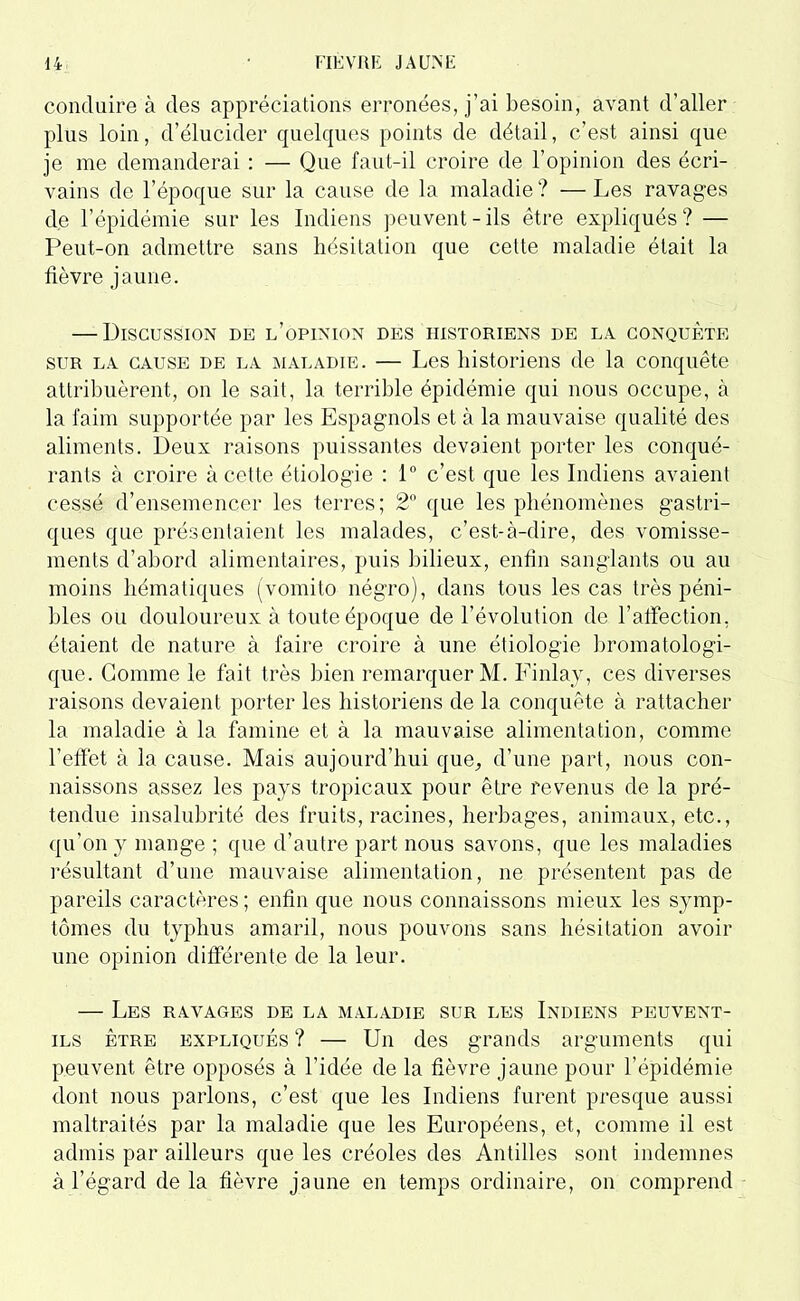 conduire à des appréciations erronées, j’ai besoin, avant d’aller plus loin, d’élucider quelques points de détail, c’est ainsi que je me demanderai : — Que faut-il croire de l’opinion des écri- vains de l’époque sur la cause de la maladie ? — Les ravages de l’épidémie sur les Indiens peuvent-ils être expliqués? — Peut-on admettre sans hésitation que cette maladie était la fièvre jaune. — Discussion de l’opinion des historiens de la conquête sur la cause de la maladie. — Les historiens de la conquête attribuèrent, on le sait, la terrible épidémie qui nous occupe, à la faim supportée par les Espagnols et à la mauvaise qualité des aliments. Deux raisons puissantes devaient porter les conqué- rants à croire à cette étiologie : 1° c’est que les Indiens avaient cessé d’ensemencer les terres; 2° que les phénomènes gastri- ques que présentaient les malades, c’est-à-dire, des vomisse- ments d’abord alimentaires, puis bilieux, enfin sanglants ou au moins hématiques (vomito négro), dans tous les cas très péni- bles ou douloureux à toute époque de l’évolution de l’affection, étaient de nature à faire croire à une étiologie bromatologi- que. Gomme le fait très bien remarquer M. Finlay, ces diverses raisons devaient porter les historiens de la conquête à rattacher la maladie à la famine et à la mauvaise alimentation, comme l’effet à la cause. Mais aujourd’hui que^ d’une part, nous con- naissons assez les pays tropicaux pour être revenus de la pré- tendue insalubrité des fruits, racines, herbages, animaux, etc., qu’on y mange ; que d’autre part nous savons, que les maladies résultant d’une mauvaise alimentation, ne présentent pas de pareils caractères ; enfin que nous connaissons mieux les symp- tômes du typhus amaril, nous pouvons sans hésitation avoir une opinion différente de la leur. — Les ravages de la maladie sur les Indiens peuvent- ils être expliqués ? — Un des grands arguments qui peuvent être opposés à l’idée de la fièvre jaune pour l’épidémie dont nous parlons, c’est que les Indiens furent presque aussi maltraités par la maladie que les Européens, et, comme il est admis par ailleurs que les créoles des Antilles sont indemnes à l’égard de la fièvre jaune en temps ordinaire, on comprend