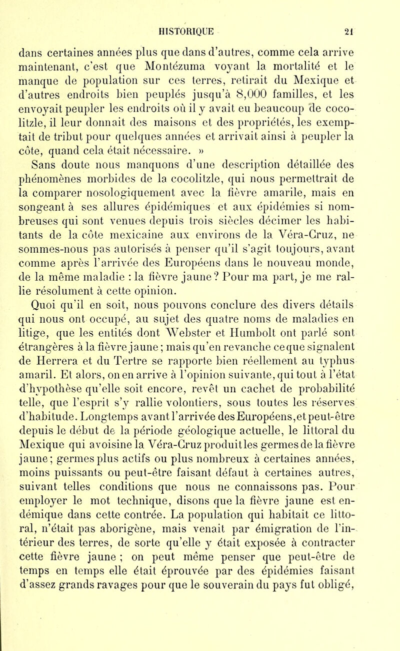 dans certaines années plus que dans d’autres, comme cela arrive maintenant, c’est que Montézuma voyant la mortalité et le manque de population sur ces terres, retirait du Mexique et d’autres endroits bien peuplés jusqu’à 8,000 familles, et les envoyait peupler les endroits où il y avait eu beaucoup de coco- litzle, il leur donnait des maisons et des propriétés, les exemp- tait de tribut pour quelques années et arrivait ainsi à peupler la côte, quand cela était nécessaire. » Sans doute nous manquons d’une description détaillée des phénomènes morbides de la cocolitzle, qui nous permettrait de la comparer nosologiquement avec la lièvre amarile, mais en songeant à ses allures épidémiques et aux épidémies si nom- breuses qui sont venues depuis trois siècles décimer les habi- tants de la côte mexicaine aux environs de la Véra-Cruz, ne sommes-nous pas autorisés à penser qu’il s’agit toujours, avant comme après l’arrivée des Européens dans le nouveau monde, de la même maladie : la fièvre jaune? Pour ma part, je me ral- lie résolument à cette opinion. Quoi qu’il en soit, nous pouvons conclure des divers détails qui nous ont occupé, au sujet des quatre noms de maladies en litige, que les entités dont Webster et Humbolt ont parlé sont étrangères à la fièvre jaune ; mais qu’en revanche ce que signalent de Herrera et du Tertre se rapporte bien réellement au typhus amaril. Et alors, on en arrive à l’opinion suivante, qui tout à l’état d’hypothèse qu’elle soit encore, revêt un cachet de probabilité telle, que l’esprit s’y rallie volontiers, sous toutes les réserves d’habitude. Longtemps avant l’arrivée des Européens,et peut-être depuis le début de la période géologique actuelle, le littoral du Mexique qui avoisine la Véra-Cruz produitles germes de la fièvre jaune; germes plus actifs ou plus nombreux à certaines années, moins puissants ou peut-être faisant défaut à certaines autres, suivant telles conditions que nous ne connaissons pas. Pour employer le mot technique, disons que la fièvre jaune est en- démique dans cette contrée. La population qui habitait ce litto- ral, n’était pas aborigène, mais venait par émigration de l’in- térieur des terres, de sorte qu’elle y était exposée à contracter cette fièvre jaune ; on peut même penser que peut-être de temps en temps elle était éprouvée par des épidémies faisant d’assez grands ravages pour que le souverain du pays fut obligé,