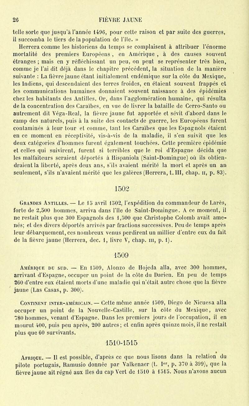 telle sorle que jusqu’à l’année 1496, pour cette raison et par suite des guerres, il succomba le tiers de la population de File. » Iterrera comme les historiens du temps se complaisent à attribuer l’énorme mortalité des premiers Européens , en Amérique , à des causes souvent étranges ; mais en y réfléchissant un peu, on peut se représenter très bien, comme je l’ai dit déjà dans le chapitre précédent, la situation de la manière suivante : La Fièvre jaune étant initialement endémique sur la côte du Mexique, les Indiens, qui descendaient des terres froides, en étaient souvent frappés et les communications humaines donnaient souvent naissance à des épidémies chez les habitants des Antilles. Or, dans l’agglomération humaine, qui résulta de la concentration des Caraïbes, en vue de livrer la bataille de Cerro-Santo ou autrement dit Véga-Real, la fièvre jaune fut apportée et sévit d’abord dans le camp des naturels, puis à la suite des contacts de guerre, les Européens furent contaminés à leur tour et comme, tant les Caraïbes que les Espagnols étaient en ce moment en réceptivité, vis-à-vis de la maladie, il s’en suivit que les deux catégories d’hommes furent également touchées. Cette première épidémie et celles qui suivirent, furent si terribles que le roi d’Espagne décida que les malfaiteurs seraient déportés à flispaniola (Saint-Domingue) où ils obtien- draient la liberté, après deux ans, s'ils avaient mérité la mort et après un an seulement, s’ils n’avaient mérité que les galères (Herrera, t. III, chap. n, p. 83). 1502 Grandes Antilles. — Le 15 avril 1502, l'expédition du commandeur de Larès, forte de 2,500 hommes, arriva dans File de Saint-Domingue. A ce moment, il ne restait plus que 300 Espagnols des 1,500 que Christophe Colomb avait ame- nés; et des divers déportés arrivés par fractions successives. Peu de temps après leur débarquement, ces nombreux venus perdirent un millier d’entre eux du fait de la fièvre jaune (Herrera, dec. 1, livre V, chap. ni, p. 1). 1509 Amérique du sud. — En 1509, Alonzo de Ilojeda alla, avec 300 hommes, arrivant d’Espagne, occuper un point de la côte du Darien. En peu de temps 260 d’entre eux étaient morts d’une maladie qui n’était autre chose que la fièvre jaune (Las Casas, p. 300). Continent inter-américain.— Cette même année 1509, Diego de Nicuesa alla occuper un point de la Nouvelle-Castille, sur la côte du Mexique, avec 780 hommes, venant d’Espagne. Dans les premiers jours de l’occupation, il en mourut 400, puis peu après, 200 autres; et enfin après quinze mois, il ne restait plus que 60 survivants. 1510-1515 • Afrique. — Il est possible, d’après ce que nous lisons dans la relation du pilote portugais, Ramusio donnée par Yalkenaer (t. Ier, p. 370 à 399), que la fièvre jaune ait régné aux îles du cap Vert de 1510 à 1515. Nous n’avons aucun