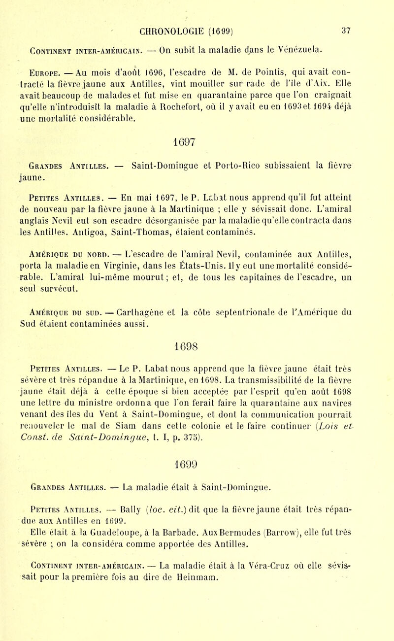 Continent inter-américain. — On subit la maladie dans le Venezuela. Europe. — Au mois d'août 1696, l’escadre de M. de Pointis, qui avait con- tracté la fièvre jaune aux Antilles, vint mouiller sur rade de file d’Aix. Elle avait beaucoup de malades et fut mise en quarantaine parce que l’on craignait qu’elle n’introduisît la maladie à Rochefort, où il y avait eu en 1693 et 1694 déjà une mortalité considérable. 1697 Grandes Antilles. — Saint-Domingue et Porto-Rico subissaient la fièvre jaune. Petites Antilles. — En mai 1697, le P. Lcbat nous apprend qu’il fut atteint de nouveau par la fièvre jaune à la Martinique ; elle y sévissait donc. L’amiral anglais Nevil eut son escadre désorganisée par la maladie qu’elle contracta dans les Antilles. Antigoa, Saint-Thomas, étaient contaminés. Amérique du nord. — L’escadre de l’amiral Nevil, contaminée aux Antilles, porta la maladie en Virginie, dans les États-Unis. Il y eut une mortalité considé- rable. L’amiral lui-même mourut; et, de tous les capitaines de l’escadre, un seul survécut. Amérique du sud. — Carthagène et la côte septentrionale de l’Amérique du Sud étaient contaminées aussi. 1698 Petites Antilles. —Le P. Labat nous apprend que la fièvre jaune était très sévère et très répandue à la Martinique, en 1698. La transmissibilité de la fièvre jaune était déjà à cette époque si bien acceptée par l’esprit qu’en août 1698 une lettre du ministre ordonna que Ton ferait faire la quarantaine aux navires venant des îles du Vent à Saint-Domingue, et dont la communication pourrait renouveler le mal de Siam dans cette colonie et le faire continuer (Lois et Const. de Saint-Domingue, t. I, p. 375). 1699 Grandes Antilles. — La maladie était à Saint-Domingue. Petites Antilles. — Daily (loc. czY.) dit que la fièvre jaune était très répan- due aux Antilles en 1699. Elle était à la Guadeloupe, à la Barbade. Aux Bermudes (Barrow), elle fut très sévère ; on la considéra comme apportée des Antilles. Continent inter-américain. — La maladie était à la Véra-Cruz où elle sévis- sait pour la première fois au dire de Heinmam.