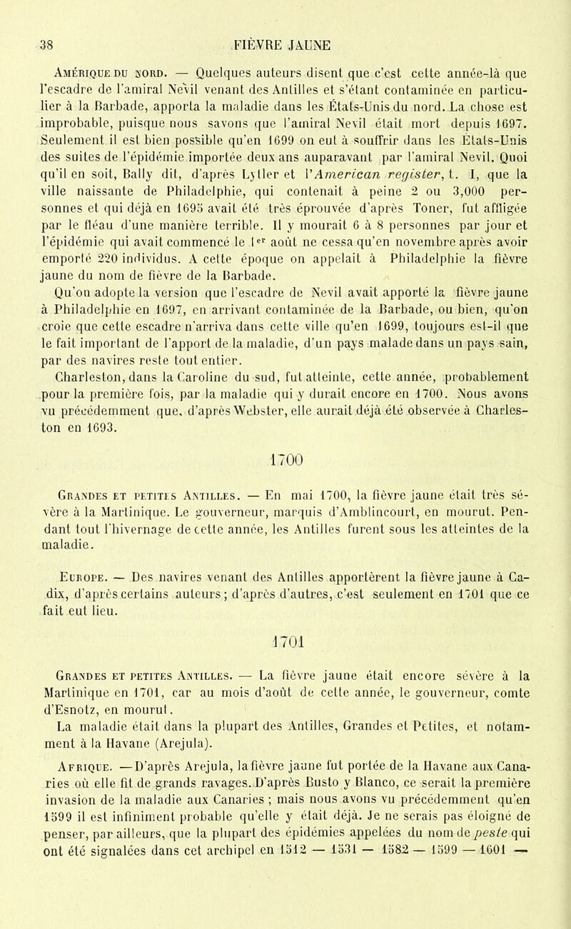 Amérique du bord. — Quelques auteurs disent que c’est cette année-là que l’escadre de l’amiral Nevil venant des Antilles et s’étant contaminée en particu- lier à la Barbade, apporta la maladie dans les États-Unis du nord. La chose est improbable, puisque nous savons que l'amiral Nevil était mort depuis 1697. Seulement il est bien possible qu’en 1699 on eut à souffrir dans les États-Unis des suites de l’épidémie importée deux ans auparavant par l’amiral Nevil. Quoi qu'il en soit, Bally dit, d’après L>lier et VAmerican register,t. I, que la ville naissante de Philadelphie, qui contenait à peine 2 ou 3,000 per- sonnes et qui déjà en 1693 avait été très éprouvée d’après Toner, fut affligée par le tléau d’une manière terrible. Il y mourait 6 à 8 personnes par jour et l’épidémie qui avait commencé le Ier août ne cessa qu’en novembre après avoir emporté 220 individus. A cette époque on appelait à Philadelphie la fièvre jaune du nom de fièvre de la Barbade. Qu’on adopte la version que l’escadre de Nevil avait apporté la fièvre jaune à Philadelphie en 1697, en arrivant contaminée de la Barbade, ou bien, qu’on croie que cette escadre n’arriva dans cette ville qu’en 1699, toujours est-il que le fait important de l'apport de la maladie, d’un pays malade dans un pays sain, par des navires reste tout entier. Charleston, dans la Caroline du sud, fut atteinte, cette année, probablement pour la première fois, par la maladie qui y durait encore en 1700. Nous avons vu précédemment que, d’après Webster, elle aurait déjà été observée à Charles- ton en 1693. 1700 Grandes et petites Antilles. — En mai 1700, la fièvre jaune était très sé- vère à la Martinique. Le gouverneur, marquis d’Amblincourt, en mourut. Pen- dant tout l'hivernage de cette année, les Antilles furent sous les atteintes de la maladie. Europe. — Des navires venant des Antilles apportèrent la fièvre jaune à Ca- dix, d’après certains auteurs; d’après d’autres, c’est seulement en 1701 que ce fait eut lieu. 1701 Grandes et petites Antilles. — La fièvre jaune était encore sévère à la Martinique en 1701, car au mois d’août de celte année, le gouverneur, comte d’Esnotz, en mourut. La maladie était dans la plupart des Antilles, Grandes et Petites, et notam- ment à la Havane (Arejula). Afrique. —D’après Arejula, lafièvre jaune fut portée de la Havane aux Cana- ries où elle fit de grands ravages. D’après Busto y Blanco, ce serait la première invasion de la maladie aux Canaries ; mais nous avons vu précédemment qu’en 1399 il est infiniment probable qu’elle y était déjà. Je ne serais pas éloigné de penser, par ailleurs, que la plupart des épidémies appelées du nom de pesie qui ont été signalées dans cet archipel en 1312 — 1331 — 1382 — 1399 — 1601 —