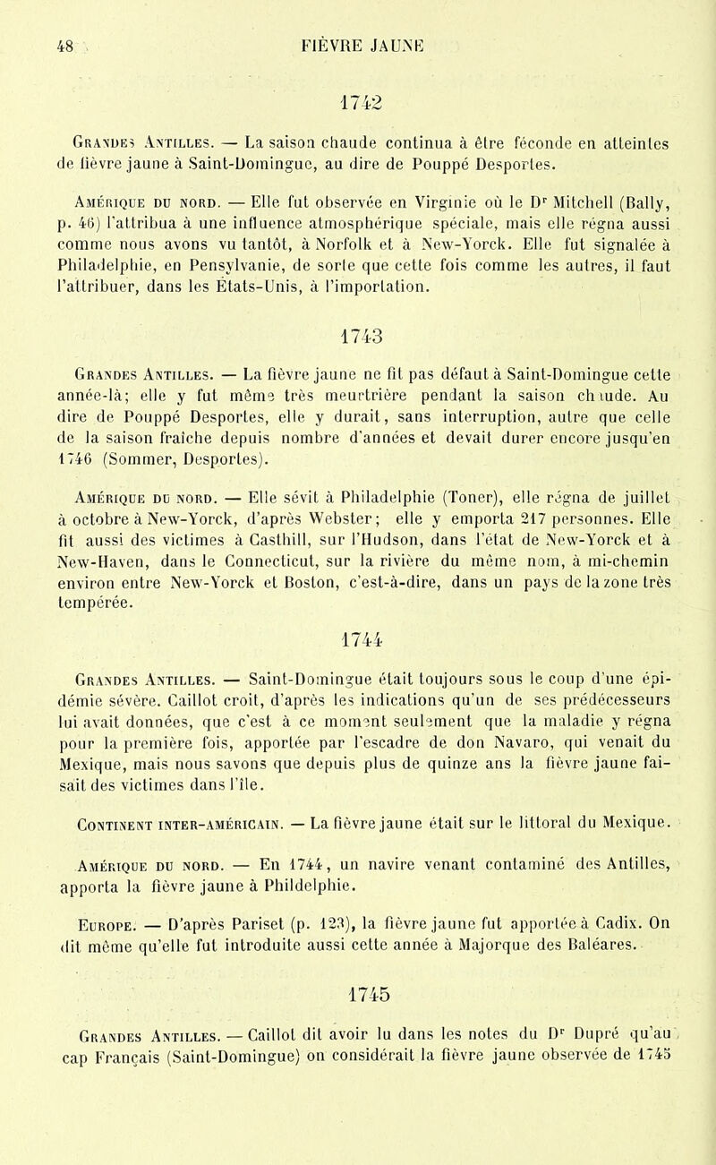 1742 Grandes Antilles. — La saisoa chaude continua à être féconde en atteintes de lièvre jaune à Saint-Domingue, au dire de Pouppé Desportes. Amérique du nord. — Elle fut observée en Virginie où le Dr Mitchell (Bally, p. 46) l'attribua à une influence atmosphérique spéciale, mais elle régna aussi comme nous avons vu tantôt, à Norfolk et à New-Yorck. Elle fut signalée à Philadelphie, en Pensylvanie, de sorte que cette fois comme les autres, il faut l’attribuer, dans les États-Unis, à l’importation. 1743 Grandes Antilles. — La fièvre jaune ne fit pas défaut à Saint-Domingue cette année-là; elle y fut même très meurtrière pendant la saison ch tude. Au dire de Pouppé Desportes, elle y durait, sans interruption, autre que celle de la saison fraiche depuis nombre d’années et devait durer encore jusqu’en 1740 (Sommer, Desportes). Amérique du nord. — Elle sévit à Philadelphie (Toner), elle régna de juillet à octobre à New-Yorck, d’après Webster; elle y emporta 217 personnes. Elle fit aussi des victimes à Caslhill, sur l’Hudson, dans l’état de New-Yorck et à New-Haven, dans le Connecticut, sur la rivière du même nom, à mi-chemin environ entre New-Yorck et Boston, c’est-à-dire, dans un pays de la zone très tempérée. 1744 Grandes Antilles. — Saint-Domingue était toujours sous le coup d’une épi- démie sévère. Caillot croit, d’après les indications qu’un de ses prédécesseurs lui avait données, que c’est à ce moment seulement que la maladie y régna pour la première fois, apportée par l’escadre de don Navaro, qui venait du Mexique, mais nous savons que depuis plus de quinze ans la fièvre jaune fai- sait des victimes dans l’île. Continent inter-américain. — La fièvre jaune était sur le littoral du Mexique. Amérique du nord. — En 1744, un navire venant contaminé des Antilles, apporta la fièvre jaune à Phildelphie. Europe. — D’après Pariset (p. 123), la fièvre jaune fut apportée à Cadix. On dit même qu’elle fut introduite aussi cette année à Majorque des Baléares. 1745 Grandes Antilles. — Caillot dit avoir lu dans les notes du Dr Dupré qu’au cap Français (Saint-Domingue) on considérait la fièvre jaune observée de 1745