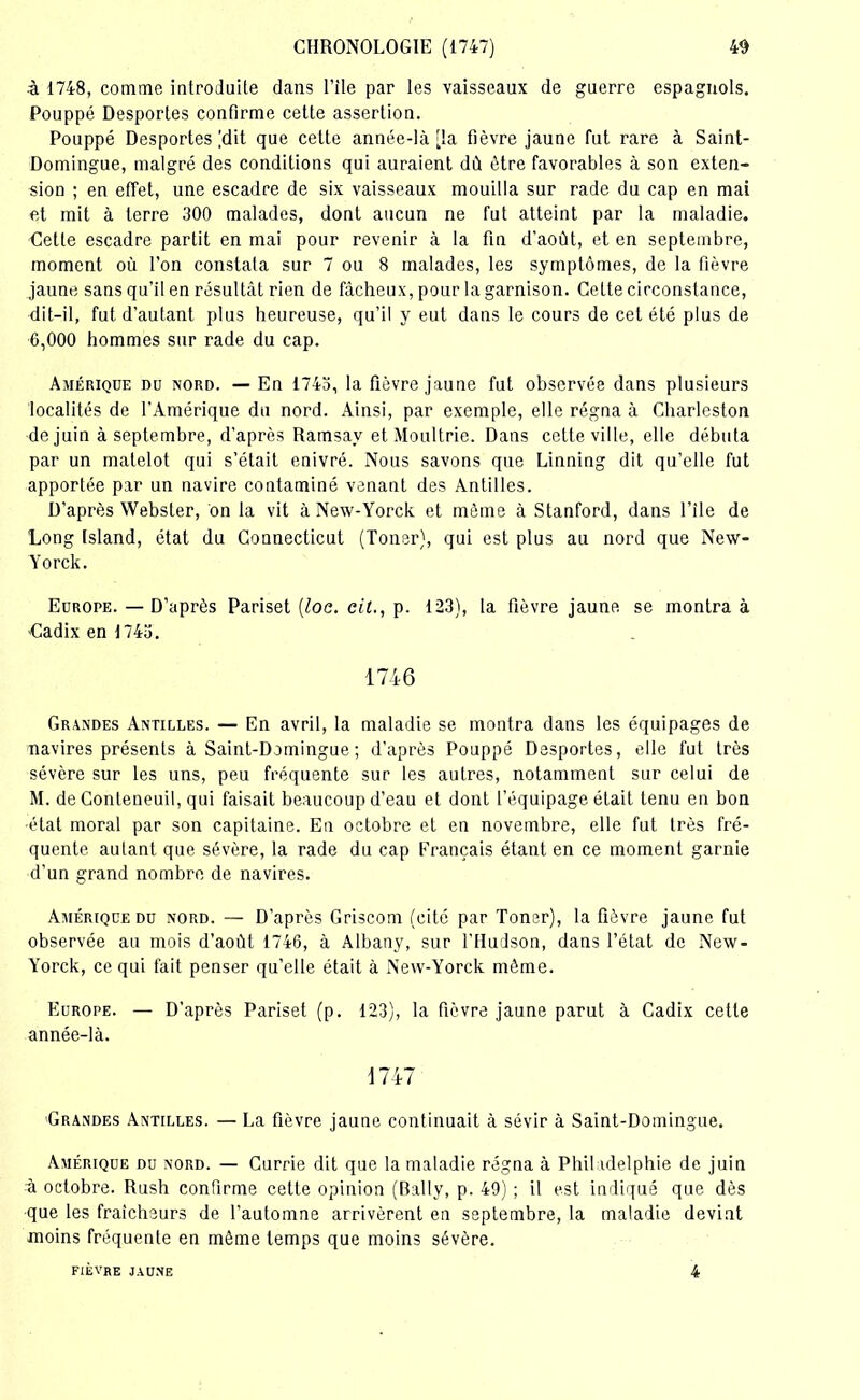 ■à 1748, comme introduite dans l’ile par les vaisseaux de guerre espagnols. Pouppé Desportes confirme cette assertion. Pouppé Desportes (dit que cette année-là [la fièvre jaune fut rare à Saint- Domingue, malgré des conditions qui auraient dù être favorables à son exten- sion ; en effet, une escadre de six vaisseaux mouilla sur rade du cap en mai et mit à terre 300 malades, dont aucun ne fut atteint par la maladie, dette escadre partit en mai pour revenir à la fin d'août, et en septembre, moment où l’on constata sur 7 ou 8 malades, les symptômes, de la fièvre jaune sans qu’il en résultât rien de fâcheux, pour la garnison. Celte circonstance, dit-il, fut d’autant plus heureuse, qu’il y eut dans le cours de cet été plus de 6,000 hommes sur rade du cap. Amérique du nord. — En 1743, la fièvre jaune fut observée dans plusieurs localités de l’Amérique du nord. Ainsi, par exemple, elle régna à Charleston de juin à septembre, d'après Ramsav et Moultrie. Dans cette ville, elle débuta par un matelot qui s’était enivré. Nous savons que Linning dit qu’elle fut apportée par un navire contaminé venant des Antilles. D’après Webster, on la vit à New-Yorck et même à Stanford, dans file de Long tsland, état du Connecticut (Toner), qui est plus au nord que New- Yorck. Europe. — D’après Pariset (loc. cit., p. 123), la fièvre jaune se montra à Cadix en 1743. 1746 Grandes Antilles. — En avril, la maladie se montra dans les équipages de navires présents à Saint-Domingue ; d’après Pouppé Desportes, elle fut très sévère sur les uns, peu fréquente sur les autres, notamment sur celui de M. de Conteneuil, qui faisait beaucoup d’eau et dont l’équipage était tenu en bon •état moral par son capitaine. En octobre et en novembre, elle fut très fré- quente autant que sévère, la rade du cap Français étant en ce moment garnie d’un grand nombre de navires. Amérique du nord. — D’après Griscom (cité par Toner), la fièvre jaune fut observée au mois d'août 1746, à Albany, sur l’Hudson, dans l’état de New- Yorck, ce qui fait penser qu’elle était à New-Yorck môme. Europe. — D’après Pariset (p. 123), la fièvre jaune parut à Cadix cette année-là. 1747 Grandes Antilles. — La fièvre jaune continuait à sévir à Saint-Domingue. Amérique du nord. — Currie dit que la maladie régna à Philadelphie de juin à octobre. Rush confirme cette opinion (Bally, p. 49) ; il est indiqué que dès que les fraîcheurs de l’automne arrivèrent en septembre, la maladie devint moins fréquente en même temps que moins sévère. FIEVRE JAUNE 4