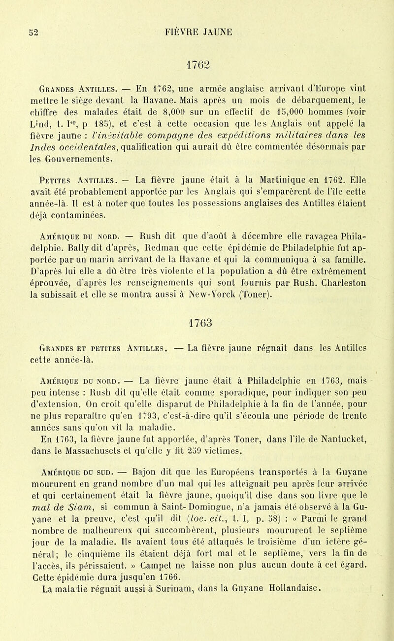 1762 Grandes Antilles. — En 1762, une armée anglaise arrivant d’Europe vint mettre le siège devant la Havane. Mais après un mois de débarquement, le chiffre des malades était de 8,000 sur un effectif de 15,000 hommes (voir L'nd, t. Ier, p 185), et c’est à cette occasion que les Anglais ont appelé la fièvre jaune : l'inévitable compagne des expéditions militaires dans les Indes occidentales, qualification qui aurait dù être commentée désormais par les Gouvernements. Petites Antilles. — La fièvre jaune était à la Martinique en 1762. Elle avait été probablement apportée par les Anglais qui s’emparèrent de File cette année-là. Il est à noter que toutes les possessions anglaises des Antilles étaient déjà contaminées. Amérique du nord. — Rush dit que d’août à décembre elle ravagea Phila- delphie. Ballydit d’après, Redman que celte épidémie de Philadelphie fut ap- portée par un marin arrivant de la Havane et qui la communiqua à sa famille. D’après lui elle a dû être très violente et la population a dù être extrêmement éprouvée, d’après les renseignements qui sont fournis par Rush. Cliarleston la subissait et elle se montra aussi à New-Yorck (Toner). 1763 Grandes et petites Antilles. — La fièvre jaune régnait dans les Antilles cette année-là. Amérique du nord. — La fièvre jaune était à Philadelphie en 1763, mais peu intense : Rush dit qu’elle était comme sporadique, pour indiquer son peu d’extension. On croit qu’elle disparut de Philadelphie à la fin de l’année, pour ne plus reparaître qu’en 1793, c’est-à-dire qu’il s’écoula une période de trente années sans qu’on vît la maladie. En 1763, la fièvre jaune fut apportée, d’après Toner, dans l’ile de Nantucket, dans le Massachusets et qu’elle y fit 259 victimes. Amérique du sud. — Bajon dit que les Européens transportés à la Guyane moururent en grand nombre d’un mal qui les atteignait peu après leur arrivée et qui certainement était la fièvre jaune, quoiqu’il dise dans son livre que le mal de Siam, si commun à Saint-Domingue, n’a jamais été observé à la Gu- yane et la preuve, c’est qu’il dit (loc. cit., t. I, p. 58) : « Parmi le grand nombre de malheureux qui succombèrent, plusieurs moururent le septième jour de la maladie. Ils avaient tous été attaqués le troisième d’un ictère gé- néral; le cinquième ils étaient déjà fort mal et le septième, vers la fin de l’accès, ils périssaient. » Campet ne laisse non plus aucun doute à cet égard. Cette épidémie dura jusqu’en 1766. La maladie régnait aussi à Surinam, dans la Guyane Hollandaise.