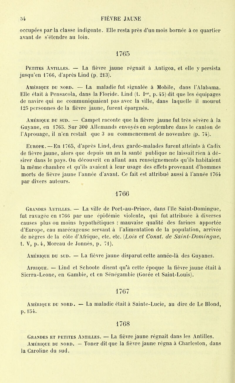 occupées par la classe indigente. Elle resta près d’un mois bornée à ce quartier avant de s’étendre au loin. 1765 Petites Antilles. — La fièvre jaune régnait à Antigoa, et elle y persista jusqu’en 1766, d’après Lind (p. 213). Amérique du nord. — La maladie fut signalée à Mobile, dans l’Alabama. Elle était à Pensacola, dans la Floride. Lind (t. Ier, p. 45) dit que les équipages de navire qui ne communiquaient pas avec la ville, dans laquelle il mourut 125 personnes de la fièvre jaune, furent épargnés. Amérique du sud. — Campct raconte que la fièvre jaune fut très sévère à la Guyane, en 1765. Sur 300 Allemands envoyés en septembre dans le canton de l'Aprouage, il n’en restait que 3 au commencement de novembre (p. 74). Europe. — En 1765, d’après Lind, deux garde-malades furent atteints à Cadix de fièvre jaune, alors que depuis un an la santé publique ne laissait rien à dé- sirer dans le pays. On découvrit en allant aux renseignements qu’ils habitaient la même chambre et qu’ils avaient à leur usage des effets provenant d’hommes morts de fièvre jaune l’année d’avant. Ce fait est attribué aussi à l’année 1764 par divers auteurs. 1766 Grandes Antilles. — La ville de Port-au-Prince, dans l’ile Saint-Domingue, fut ravagée en 1766 par une épidémie violente, qui fut attribuée à diverses causes plus ou moins hypothétiques : mauvaise qualité des farines apportée d’Europe, eau marécageuse servant à l’alimentation de la population, arrivée de nègres de la côte d’Afrique, etc. etc. (Lois et Const. de Saint-Domingue, t. V, p.4, Moreau de Jonnès, p. 71). Amérique du sud. — La fièvre jaune disparut celte année-là des Guyanes. Afrique. — Lind et Schoote disent qu’à celte époque la fièvre jaune était à Sierra-Leone, en Gambie, et en Sénégambie (Corée et Saint-Louis). 1767 Amérique du nord. — La maladie était à Sainte-Lucie, au dire de Le Blond, p. 154. 1768 Grandes et petites Antilles. — La fièvre jaune régnait dans les Antilles. Amérique du nord. — Toner dit que la fièvre jaune régna à Charleslon, dans la Caroline du sud.