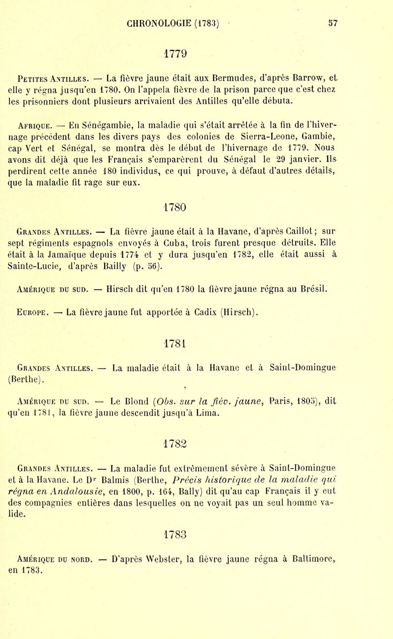 1779 Petites Antilles. — La fièvre jaune était aux Bermudes, d’après Barrow, et, elle y régna jusqu’en 1780. On l’appela fièvre de la prison parce que c’est chez les prisonniers dont plusieurs arrivaient des Antilles qu’elle débuta. Afrique. — En Sénégambie, la maladie qui s’était arrêtée à la fin de l’hiver- nage précédent dans les divers pays des colonies de Sierra-Leone, Gambie, cap Vert et Sénégal, se montra dès le début de l’hivernage de 1779. Nous avons dit déjà que les Français s’emparèrent du Sénégal le 29 janvier. Ils perdirent cette année 180 individus, ce qui prouve, à défaut d’autres détails, que la maladie fit rage sur eux. 1780 Grandes Antilles. — La fièvre jaune était à la Havane, d’après Caillot ; sur sept régiments espagnols envoyés à Cuba, trois furent presque détruits. Elle était à la Jamaïque depuis 1774 et y dura jusqu’en 1782, elle était aussi à Sainte-Lucie, d’après Bailly (p. 56). Amérique du sud. — Hirsch dit qu’en 1780 la fièvre jaune régna au Brésil. Europe. — La fièvre jaune fut apportée à Cadix (Hirsch). 1781 Grandes Antilles. — La maladie était à la Havane et à Saint-Domingue (Berthe). Amérique du sud. — Le Blond (06s. sur la fiée, jaune, Paris, 1805), dit qu'en 1781, la fièvre jaune descendit jusqu’à Lima. 1782 Grandes Antilles. — La maladie fut extrêmement sévère à Saint-Domingue et à la Havane. Le Dr Balmis (Berthe, Précis historique de la maladie qui régna en Andalousie, en 1800, p. 164, Bally) dit qu’au cap Français il y eut des compagnies entières dans lesquelles on ne voyait pas un seul homme va- lide. 1783 Amérique du nord. — D’après Webster, la fièvre jaune régna à Baltimore, en 1783.