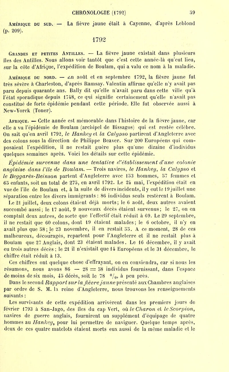 Amérique du sud. — La fièvre jaune était à Cayenne, d'après Leblond (p. 209). 1792 Grandes et petites Antilles. — La fièvre jaune existait dans plusieurs îles des Antilles. Nous allons voir tantôt que c’est cette année-là qu’eut lieu, sur la côte d’Afrique, l’expédition de Boulam, qui a valu ce nom à la maladie. Amérique du nord. — cm août et en septembre 1792, la fièvre jaune fut très sévère à Charleston, d’après Ramsay. Valentin affirme qu'elle n’y avait pas paru depuis quarante ans. Bally dit qu’elle n'avait paru dans cette ville qu’à l’état sporadique depuis 1748, ce qui signifie certainement qu’elle n’avait pas constitué de forte épidémie pendant cette période. Elle fut observée aussi à New-Yorck (Toner). Afrique. — Cette année est mémorable dans l’histoire de la fièvre jaune, car elle a vu l’épidémie de Boulam (archipel de Bissagos) qui est restée célèbre. On sait qu’en avril 1792, le Hankey et la Calypso partirent d’Angleterre avec des colons sous la direction de Philippe Beaver. Sur 200 Européens qui com- posaient l’expédition, il ne restait guère plus qu’une dizaine d’individus quelques semaines après. Voici les détails sur cette épidémie. Épidémie survenue dans une tenlative d’établissement d'une colonie anglaise■ dans l'ile de Boulam. — Trois navires, le Hankey, la Calypso et le Beggarès-Beinson partent d’Angleterre avec 153 hommes, 57 femmes et 65 enfants, soit un total de 275, en avril 1792. Le 24 mai, l’expédition était en vuede l’ile de Boulam et, à la suite de divers incidents, ily eutle 19 juillet une séparation entre les divers immigrants : 86 individus seuls restèrent à Boulam. Le 21 juillet, deux colons étaient déjà morts; le 6 août, deux autres avaient succombé aussi; le 17 août, 9 nouveaux décès étaient survenus; le 27, on en comptait deux autres, de sorte que l’effectif était réduit à 69. Le 29 septembre, il ne restait que 60 colons, dont 19 étaient malades; le 6 octobre, il n’y en avait plus que 58; le 23 novembre, il en restait 55. A ce moment, 28 de ces malheureux, découragés, repartent pour l’Angleterre et il ne restait plus à Boulam que 27 Anglais, dont 23 étaient malades. Le 16 décembre, il y avait eu trois autres décès ; le 21 il n’existait que 14 Européens et le 31 décembre, le chiffre était réduit à 13. Ces chiffres ont quelque chose d’effrayant, on en conviendra, car si nous les résumons, nous avons 86 — 28 = 58 individus fournissant, dans l’espace de moins de six mois, 45 décès, soit le 78 °/0, à peu près. Dans le second Rapport sur la fièvre jaune présenté aux Chambres anglaises par ordre de S. M. la reine d’Angleterre, nous trouvons les renseignements suivants : Les survivants de cette expédition arrivèrent dans les premiers jours de février 1793 à San-Jago, des îles du cap Vert, où le Charon et le Scorpion, navires de guerre anglais, fournirent un supplément d’équipage de quatre hommes au Hankey, pour lui permettre de naviguer. Quelque temps après, deux de ces quatre matelots étaient morts eux aussi de la même maladie et le