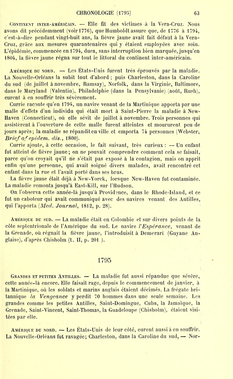 Continent inter-américain. — Elle fit des victimes à la Vera-Cruz. Nous avons dit précédemment (voir 1776), que Humboldt assure que, de 1776 à 1794, c'est-à-dire pendant vingt-huit ans, la fièvre jaune avait fait défaut à la Vera- Cruz, grâce aux mesures quarantenaires qui y étaient employées avec soin. L’épidémie, commencée en 1794, dura, sans interruption bien marquée, jusqu’en 1804, la fièvre jaune régna sur tout le littoral du continent inter-américain. Amérique du nord. — Les États-Unis furent très éprouvés par la maladie. La Nouvelle-Orléans la subit tout d’abord ; puis Charleston, dans la Caroline du sud (de juillet à novembre, Ramsay), Norfolk, dans la Virginie, Rallimore, dans le Maryland (Valentin), Philadelphie (dans la Pensylvanie) (août, Rush), eurent à en souffrir très sévèrement. Currie raconte qu’en 1794, un navire venant de la Martinique apporta par une malle d’effets d’un individu qui était mort à Saint-Pierre la maladie à New- Haven (Connecticut), où elle sévit de juillet à novembre. Trois personnes qui assistèrent à l’ouverture de cette malle furent atteintes et moururent peu de jours après; la maladie se répandit en ville et emporta 74 personnes (Webster, Brief of epiclem. dis., 1800). Currie ajoute, à cette occasion, le fait suivant, très curieux: — Un enfant fut atteint de fièvre jaune; on ne pouvait comprendre comment cela se faisait, parce qu’on croyait qu’il ne s’était pas exposé à la contagion, mais on apprit enfin qu’une personne, qui avait soigné divers malades, avait rencontré cet enfant dans la rue et. l’avait porté dans ses bras. La fièvre jaune était déjà à New-Yorck, lorsque New-Haven fut contaminée. La maladie remonta jusqu’à East-Kill, sur l’Hudson. On l’observa cette année-là jusqu’à Providence, dans le Rhode-Island, et ce fut un caboteur qui avait communiqué avec des navires venant des Antilles, qui l’apporta {Med. Journal, 1812, p. 28). Amérique du sud. — La maladie était en Colombie et sur divers points de la côte septentrionale de l’Amérique du sud. Le navire l'Espérance, venant de la Grenade, où régnait la fièvre jaune, l’introduisit à Demerari (Guyane An- glaise), d’après Chisholm (t. II, p. 201 ). 1795 Grandes et petites Antilles. — La maladie fut aussi répandue que sévère, cette année-là encore. Elle faisait rage, depuis le commencement de janvier, à la Martinique, où les soldats et marins anglais étaient décimés. La frégate bri- tannique la Vengeance y perdit 70 hommes dans une seule semaine. Les grandes comme les petites Antilles, Saint-Domingue, Cuba, la Jamaïque, la Grenade, Saint-Vincent, Saint-Thomas, la Guadeloupe (Chisholm), étaient visi- tées par elle. Amérique du nord. — Les États-Unis de leur côté, eurent aussi à en souffrir. La Nouvelle-Orléans fut ravagée; Charleston, dans la Caroline du sud, — Nor-