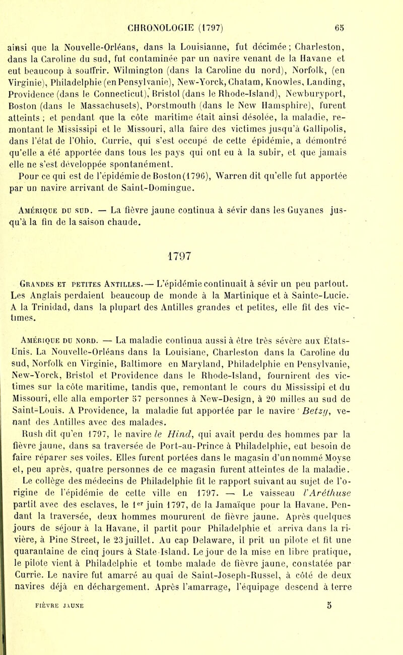 ainsi que la Nouvelle-Orléans, dans la Louisianne, fut décimée; Charleston, dans la Caroline du sud, fut contaminée par un navire venant de la Havane et eut beaucoup à soutfrir. Wilmington (dans la Caroline du nord), Norfolk, (en Virginie), Philadelphie (enPensylvanie), New-Yorck, Chatam, Knowles, Landing, Providence (dans le Connecticut), Bristol (dans le Rhode-Island), Newburyport, Boston (dans le Massachusets), Porstmouth (dans le New Hamsphire), furent atteints ; et pendant que la côte maritime était ainsi désolée, la maladie, re- montant le Mississipi et le Missouri, alla faire des victimes .jusqu’à Gallipolis, dans l’état de l’Ohio. Currie, qui s’est occupé de cette épidémie, a démontré qu’elle a été apportée dans tous les pays qui ont eu à la subir, et que jamais elle ne s’est développée spontanément. Pour ce qui est de l’épidémie de Boston(179G), Warren dit qu’elle fut apportée par un navire arrivant de Saint-Domingue. Amérique du sud. — La fièvre jaune continua à sévir dans les Guyanes jus- qu’à la fin de la saison chaude. 1797 Grandes et petites Antilles.— L’épidémie continuait à sévir un peu parlout. Les Anglais perdaient beaucoup de monde à la Martinique et à Sainte-Lucie. A la Trinidad, dans la plupart des Antilles grandes et petites, elle fit des vic- times. Amérique du nord. — La maladie continua aussi à être très sévère aux États- Unis. La Nouvelle-Orléans dans la Louisiane, Charleston dans la Caroline du sud, Norfolk en Virginie, Baltimore en Maryland, Philadelphie en Pensylvanie, New-Yorck, Bristol et Providence dans le Rhode-Island, fournirent des vic- times sur la côte maritime, tandis que, remontant le cours du Mississipi et du Missouri, elle alla emporter 57 personnes à New-Design, à 20 milles au sud de Saint-Louis. A Providence, la maladie fut apportée par le navire Betzij, ve- nant des Antilles avec des malades. Rush dit qu’en 1797, le navire le Hind, qui avait perdu des hommes par la fièvre jaune, dans sa traversée de Port-au-Prince à Philadelphie, eut besoin de faire réparer ses voiles. Elles furent portées dans le magasin d’un nommé Moyse et, peu après, quatre personnes de ce magasin furent atteintes de la maladie. Le collège des médecins de Philadelphie fit le rapport suivant au sujet de l’o- rigine de l’épidémie de celle ville en 1797. — Le vaisseau VAréthuse partit avec des esclaves, le 1er juin 1797, de la Jamaïque pour la Havane. Pen- dant la traversée, deux hommes moururent de fièvre jaune. Après quelques jours de séjour à la Havane, il partit pour Philadelphie et arriva dans la ri- vière, à Pine Street, le 23 juillet. Au cap Delaware, il prit un pilote et fit une quarantaine de cinq jours à State Island. Le jour de la mise en libre pratique, le pilote vient à Philadelphie et tombe malade de fièvre jaune, constatée par Currie. Le navire fut amarré au quai de Saint-Joseph-Russel, à côté de deux navires déjà en déchargement. Après l’amarrage, l’équipage descend à terre FIÈVRE JAUNE 5