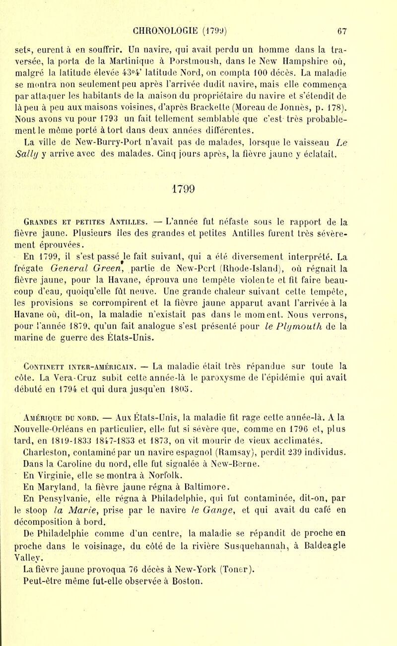 sets, eurent à en souffrir. Un navire, qui avait perdu un homme dans la tra- versée, la porta de la Martinique à Porstmoush, dans le New Hampshire où, malgré la latitude élevée 43°4’ latitude Nord, on compta 100 décès. La maladie se montra non seulement peu après l’arrivée dudit navire, mais elle commença par attaquer les habitants de la maison du propriétaire du navire et s’étendit de làpeu à peu aux maisons voisines, d’après Brackette (Moreau de Jonnès, p. 178). Nous avons vu pour 1793 un fait tellement semblable que c’est très probable- ment le môme porté à tort dans deux années différentes. La ville de New-Burry-Port n’avait pas de malades, lorsque le vaisseau Le Salltj y arrive avec des malades. Cinq jours après, la fièvre jaune y éclatait. 1799 Grandes et petites Antilles. — L’année fut néfaste sous le rapport de la fièvre jaune. Plusieurs îles des grandes et petites Antilles furent Irès sévère- ment éprouvées. En 1799, il s’est passé le fait suivant, qui a été diversement interprété. La frégate General Green, partie de New-Pcrt (Rhode-Island), où régnait la fièvre jaune, pour la Havane, éprouva une tempête violente et fit faire beau- coup d’eau, quoiqu’elle fût neuve. Une grande chaleur suivant cette tempête, les provisions se corrompirent et la fièvre jaune apparut avant l’arrivée à la Havane où, dit-on, la maladie n’existait pas dans le moment. Nous verrons, pour l'année 1879, qu’un fait analogue s’est présenté pour le Plgmouth de la marine de guerre des États-Unis. Continett inter-américain. — La maladie était très répandue sur toute la côte. La Vera-Cruz subit cette année-là le paroxysme de l’épidémie qui avait débuté en 1794 et qui dura jusqu’en 1803. Amérique du nord. — Aux États-Unis, la maladie fit rage cette année-là. A la Nouvelle-Orléans en particulier, elle fut si sévère que, comme en 1796 et, plus tard, en 1819-1833 1847-1853 et 1873, on vit mourir de vieux acclimatés. Charleston, contaminé par un navire espagnol (Ramsay), perdit 239 individus. Dans la Caroline du nord, elle fut signalée à New-Berne. En Virginie, elle se montra à Norfolk. En Maryland, la fièvre jaune régna à Baltimore. En Pensylvanie, elle régna à Philadelphie, qui lut contaminée, dit-on, par le stoop la Marie, prise par le navire le Gange, et qui avait du café en décomposition à bord. De Philadelphie comme d’un centre, la maladie se répandit de proche en proche dans le voisinage, du côté de la rivière Susquehannah, à Baldeagle Valley. La fièvre jaune provoqua 76 décès à New-York (Toner). Peut-être même fut-elle observée à Boston.