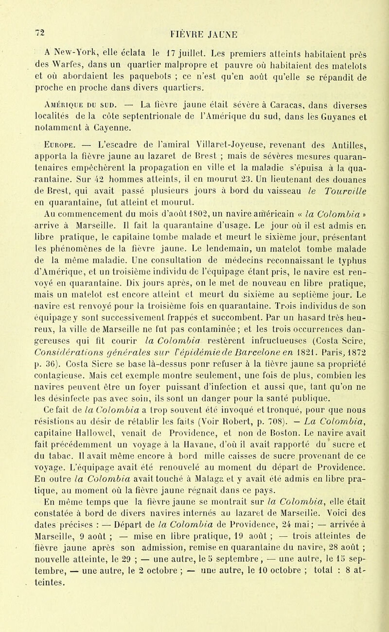 A New-York, elle éclata le 17 juillet. Les premiers atteints habitaient près des Warfes, dans un quartier malpropre et pauvre où habitaient des matelots et où abordaient les paquebots ; ce n’est qu’en août qu’elle se répandit de proche en proche dans divers quartiers. Amérique du sud. — La lièvre jaune était sévère à Caracas, dans diverses localités de la côte septentrionale de l’Amérique du sud, dans les Guyanes et notamment à Cayenne. Europe. — L’escadre de l’amiral Villaret-Joyeuse, revenant des Antilles, apporta la fièvre jaune au lazaret de Brest ; mais de sévères mesures quaran- tenaires empêchèrent la propagation en ville et la maladie s’épuisa à la qua- rantaine. Sur 42 hommes atteints, il en mourut 23. Un lieutenant des douanes de Brest, qui avait passé plusieurs jours à bord du vaisseau le Touroille en quarantaine, fut atteint et mourut. Au commencement du mois d’août 1802, un navire américain « la Colombia » arrive à Marseille. 11 fait la quarantaine d'usage. Le jour où il est admis en libre pratique, le capitaine tombe malade et meurt le sixième jour, présentant les phénomènes de la fièvre jaune. Le lendemain, un matelot tombe malade de la même maladie. Une consultation de médecins reconnaissant le typhus d’Amérique, et un troisième individu de l’équipage étant pris, le navire est ren- voyé en quarantaine. Dix jours après, on le met de nouveau en libre pratique, mais un matelot est encore atteint et meurt du sixième au septième jour. Le navire est renvoyé pour la troisième fois en quarantaine. Trois individus de son équipage y sont successivement frappés et succombent. Par un hasard très heu- reux, la ville de Marseille ne fut pas contaminée; et les trois occurrences dan- gereuses qui fit courir la Colombia restèrent infructueuses (Costa Scire, Considérations générales sur l'épidémie de Barcelone en 182t. Paris, 1872 p. 36). Costa Sicre se base là-dessus pour refuser à la lièvre jaune sa propriété contagieuse. Mais cet exemple montre seulement , une fois de plus, combien les navires peuvent être un foyer puissant d’infection et aussi que, tant qu’on ne les désinfecte pas avec soin, ils sont un danger pour la santé publique. Ce fait de la Colombia a trop souvent été invoqué et tronqué, pour que nous résistions au désir de rétablir les faits (Voir Robert, p. 708). — La Colombia, capitaine Hallowel, venait de Providence, et non de Boston. Le navire avait fait précédemment un voyage à la Havane, d’où il avait rapporté du' sucre et du tabac. Ilavait même encore à bord mille caisses de sucre provenant de ce voyage. L’équipage avait été renouvelé au moment du départ de Providence. En outre la Colombia avait touché à Malaga et y avait été admis en libre pra- tique, au moment où la fièvre jaune régnait dans ce pays. En même temps que la fièvre jaune se montrait sur la Colombia, elle était constatée à bord de divers navires internés au lazaret de Marseille. Voici des dates précises : — Départ de la Colombia de Providence, 24 mai; — arrivée à Marseille, 9 août ; — mise en libre pratique, 19 août ; — trois atteintes de fièvre jaune après son admission, remise en quarantaine du navire, 28 août ; nouvelle atteinte, le 29 ; — une autre, le 5 septembre, — une autre, le 13 sep- tembre, — une autre, le 2 octobre ; — une autre, le 10 octobre ; total : 8 at- teintes.
