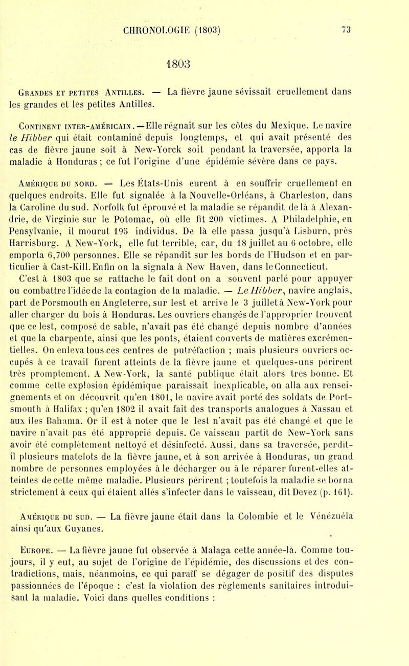 1803 Grandes et petites Antilles. — La fièvre jaune sévissait cruellement dans les grandes et les petites Antilles. Continent inter-américain.—Elle régnait sur les côtes du Mexique. Le navire le Hibber qui était contaminé depuis longtemps, et qui avait présenté des cas de fièvre jaune soit à New-Yorck soit pendant la traversée, apporta la maladie à Honduras ; ce fut l’origine d’une épidémie sévère dans ce pays. Amérique du nord. — Les États-Unis eurent à en souffrir cruellement en quelques endroits. Elle fut signalée à la Nouvelle-Orléans, à Charleston, dans la Caroline du sud. Norfolk fut éprouvé et la maladie se répandit delà à Alexan- drie, de Virginie sur le Potomac, où elle lit 200 victimes. A Philadelphie, en Pensylvanie, il mourut 193 individus. De là elle passa jusqu’à Lisburn, près Harrisburg. A New-York, elle fut terrible, car, du 18 juillet au 6 octobre, elle emporta 6,700 personnes. Elle se répandit sur les bords de l'Hudson et en par- ticulier à Cast-Kill. Enfin on la signala à New Haven, dans le Connecticut. C’est à 1803 que se rattache le fait dont on a souvent parlé pour appuyer ou combattre l'idée de la contagion de la maladie. — Le Hibber, navire anglais, part dePorsmoulh en Angleterre, sur lest et arrive le 3 juilletà New-York pour aller charger du bois à Honduras. Les ouvriers changés de l'approprier trouvent que ce lest, composé de sable, n’avait pas été changé depuis nombre d’années et que la charpente, ainsi que les ponts, étaient couverts de matières excrémen- tielles. On enleva tousces centres de putréfaction ; mais plusieurs ouvriers oc- cupés à ce travail furent atteints de la fièvre jaune et quelques-uns périrent très promptement. A New-York, la santé publique était alors très bonne. Et comme cetle explosion épidémique paraissait inexplicable, on alla aux rensei- gnements et on découvrit qu’en 1801, le navire avait porté des soldats de Port- smouth à Halifax ; qu’en 1802 il avait fait des transports analogues à Nassau et aux îles Baliama. Or il est à noter que le lest n’avait pas été changé et que le navire n’avait pas été approprié depuis. Ce vaisseau partit de New-York sans avoir été complètement nettoyé et désinfecté. Aussi, dans sa traversée, perdit- il plusieurs matelots de la fièvre jaune, et à son arrivée à Honduras, un grand nombre de personnes employées à le décharger ou à le réparer lurent-elles at- teintes de cette même maladie. Plusieurs périrent ; toutefois la maladie se borna strictement à ceux qui étaient allés s’infecter dans le vaisseau, dit Devez (p. 161). Amérique du sud. — La fièvre jaune était dans la Colombie et le Vénézuéla ainsi qu’aux Guyanes. Europe. — La fièvre jaune fut observée à Malaga cette année-là. Comme tou- jours, il y eut, au sujet de l’origine de l’épidémie, des discussions et des con- tradictions, mais, néanmoins, ce qui paraif se dégager de positif des disputes passionnées de l’époque : c’est la violation des règlements sanitaires introdui- sant la maladie. Voici dans quelles conditions :