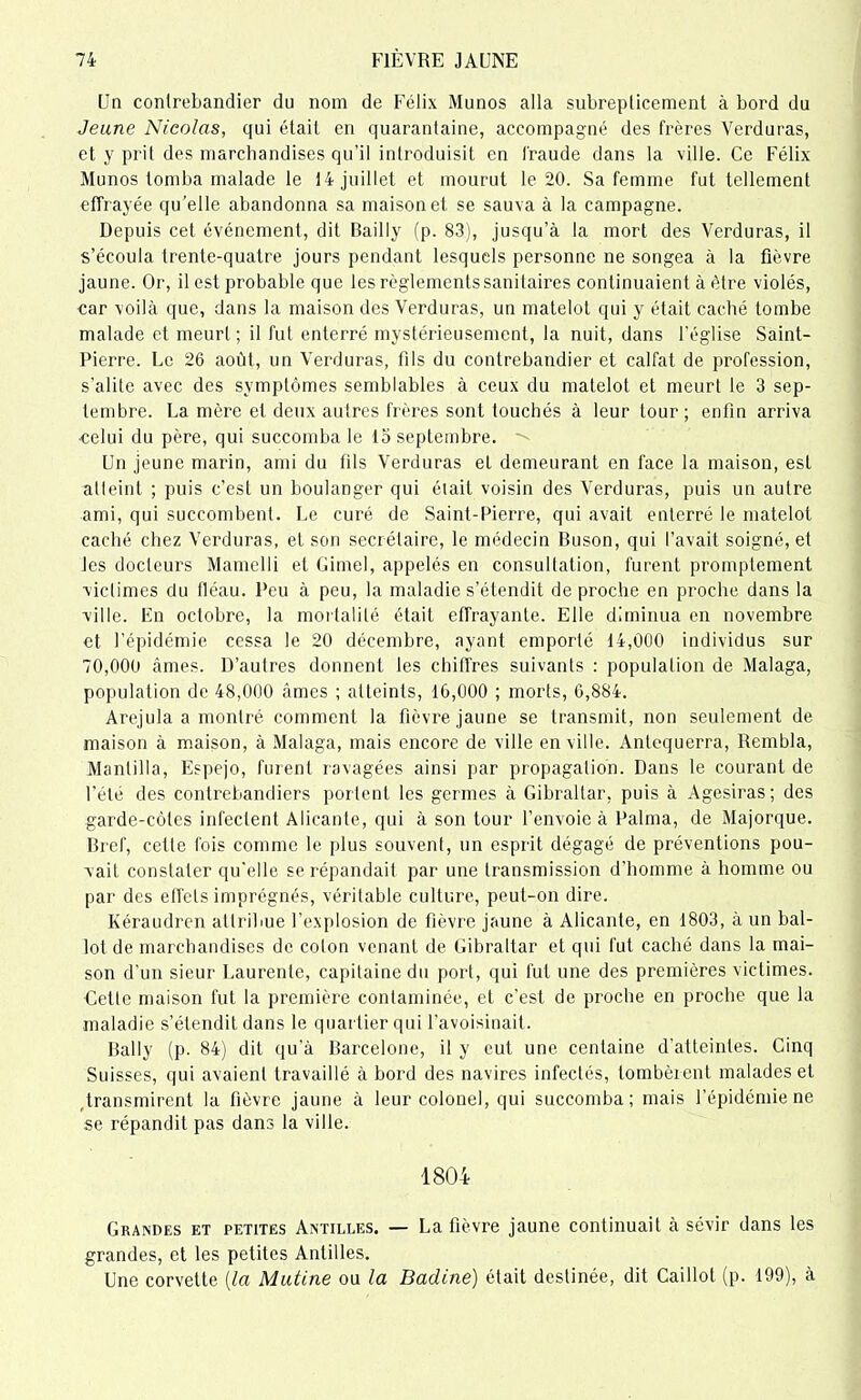 Un contrebandier du nom de Félix Munos alla subrepticement à bord du Jeune Nicolas, qui était en quarantaine, accompagné des frères Verduras, et y prit des marchandises qu’il introduisit en fraude dans la ville. Ce Félix Munos tomba malade le 14 juillet et mourut le 20. Sa femme fut tellement effrayée qu’elle abandonna sa maison et se sauva à la campagne. Depuis cet événement, dit Bailly (p. 83), jusqu’à la mort des Verduras, il s’écoula trente-quatre jours pendant lesquels personne ne songea à la fièvre jaune. Or, il est probable que les règlements sanitaires continuaient à être violés, car voilà que, dans la maison des Verduras, un matelot qui y était caché tombe malade et meurt; il fut enterré mystérieusement, la nuit, dans l'église Saint- Pierre. Le 26 août, un Verduras, fils du contrebandier et calfat de profession, s'alite avec des symptômes semblables à ceux du matelot et meurt le 3 sep- tembre. La mère et deux autres frères sont touchés à leur tour; enfin arriva celui du père, qui succomba le 15 septembre. Un jeune marin, ami du fils Verduras et demeurant en face la maison, est atteint ; puis c’est un boulanger qui était voisin des Verduras, puis un autre ami, qui succombent. Le curé de Saint-Pierre, qui avait enterré le matelot caché chez Verduras, et son secrétaire, le médecin Buson, qui l’avait soigné, et les docteurs Mamelli et Gimel, appelés en consultation, furent promptement victimes du fléau. Peu à peu, la maladie s’étendit de proche en proche dans la ville. En octobre, la mortalité était effrayante. Elle diminua en novembre et l’épidémie cessa le 20 décembre, ayant emporté 14,000 individus sur 70,000 âmes. D’autres donnent les chiffres suivants : population de Malaga, population de 48,000 âmes ; atteints, 16,000 ; morts, 6,884. Arejula a montré comment la fièvre jaune se transmit, non seulement de maison à maison, à Malaga, mais encore de ville en ville. Antequerra, Rembla, Mantilla, Espejo, furent ravagées ainsi par propagation. Dans le courant de l'été des contrebandiers portent les germes à Gibraltar, puis à Agesiras; des garde-côtes infectent Alicante, qui à son tour l’envoie à l'aima, de Majorque. Bref, cette fois comme le plus souvent, un esprit dégagé de préventions pou- vait constater qu'elle se répandait par une transmission d'homme à homme ou par des effets imprégnés, véritable culture, peut-on dire. Kéraudren attribue l’explosion de fièvre jaune à Alicante, en 1803, à un bal- lot de marchandises de coton venant de Gibraltar et qui fut caché dans la mai- son d'un sieur Laurente, capitaine du port, qui fut une des premières victimes. Cette maison fut la première contaminée, et c’est de proche en proche que la maladie s’étendit dans le quartier qui l'avoisinait. Bally (p. 84) dit qu’à Barcelone, il y eut une centaine d’atteintes. Cinq Suisses, qui avaient travaillé à bord des navires infectés, tombèrent malades et transmirent la fièvre jaune à leur colonel, qui succomba; mais l’épidémie ne se répandit pas dans la ville. 1804 Grandes et petites Antilles. — La fièvre jaune continuait à sévir dans les grandes, et les petites Antilles. Une corvette {la Mutine ou la Badine) était destinée, dit Caillot (p. 199), à